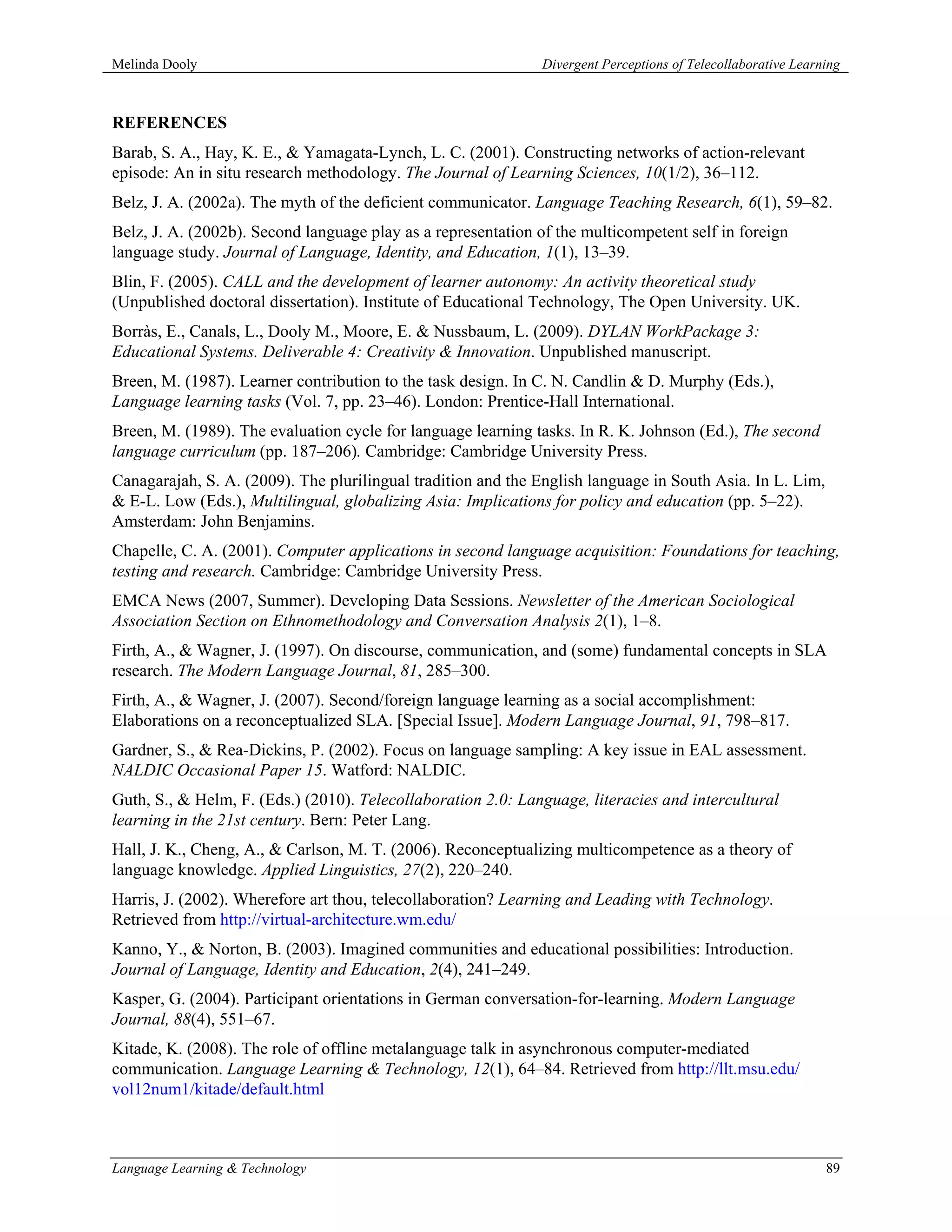 Melinda Dooly                                                 Divergent Perceptions of Telecollaborative Learning



REFERENCES
Barab, S. A., Hay, K. E., & Yamagata-Lynch, L. C. (2001). Constructing networks of action-relevant
episode: An in situ research methodology. The Journal of Learning Sciences, 10(1/2), 36–112.
Belz, J. A. (2002a). The myth of the deficient communicator. Language Teaching Research, 6(1), 59–82.
Belz, J. A. (2002b). Second language play as a representation of the multicompetent self in foreign
language study. Journal of Language, Identity, and Education, 1(1), 13–39.
Blin, F. (2005). CALL and the development of learner autonomy: An activity theoretical study
(Unpublished doctoral dissertation). Institute of Educational Technology, The Open University. UK.
Borràs, E., Canals, L., Dooly M., Moore, E. & Nussbaum, L. (2009). DYLAN WorkPackage 3:
Educational Systems. Deliverable 4: Creativity & Innovation. Unpublished manuscript.
Breen, M. (1987). Learner contribution to the task design. In C. N. Candlin & D. Murphy (Eds.),
Language learning tasks (Vol. 7, pp. 23–46). London: Prentice-Hall International.
Breen, M. (1989). The evaluation cycle for language learning tasks. In R. K. Johnson (Ed.), The second
language curriculum (pp. 187–206). Cambridge: Cambridge University Press.
Canagarajah, S. A. (2009). The plurilingual tradition and the English language in South Asia. In L. Lim,
& E-L. Low (Eds.), Multilingual, globalizing Asia: Implications for policy and education (pp. 5–22).
Amsterdam: John Benjamins.
Chapelle, C. A. (2001). Computer applications in second language acquisition: Foundations for teaching,
testing and research. Cambridge: Cambridge University Press.
EMCA News (2007, Summer). Developing Data Sessions. Newsletter of the American Sociological
Association Section on Ethnomethodology and Conversation Analysis 2(1), 1–8.
Firth, A., & Wagner, J. (1997). On discourse, communication, and (some) fundamental concepts in SLA
research. The Modern Language Journal, 81, 285–300.
Firth, A., & Wagner, J. (2007). Second/foreign language learning as a social accomplishment:
Elaborations on a reconceptualized SLA. [Special Issue]. Modern Language Journal, 91, 798–817.
Gardner, S., & Rea-Dickins, P. (2002). Focus on language sampling: A key issue in EAL assessment.
NALDIC Occasional Paper 15. Watford: NALDIC.
Guth, S., & Helm, F. (Eds.) (2010). Telecollaboration 2.0: Language, literacies and intercultural
learning in the 21st century. Bern: Peter Lang.
Hall, J. K., Cheng, A., & Carlson, M. T. (2006). Reconceptualizing multicompetence as a theory of
language knowledge. Applied Linguistics, 27(2), 220–240.
Harris, J. (2002). Wherefore art thou, telecollaboration? Learning and Leading with Technology.
Retrieved from http://virtual-architecture.wm.edu/
Kanno, Y., & Norton, B. (2003). Imagined communities and educational possibilities: Introduction.
Journal of Language, Identity and Education, 2(4), 241–249.
Kasper, G. (2004). Participant orientations in German conversation-for-learning. Modern Language
Journal, 88(4), 551–67.
Kitade, K. (2008). The role of offline metalanguage talk in asynchronous computer-mediated
communication. Language Learning & Technology, 12(1), 64–84. Retrieved from http://llt.msu.edu/
vol12num1/kitade/default.html



Language Learning & Technology                                                                                89
 