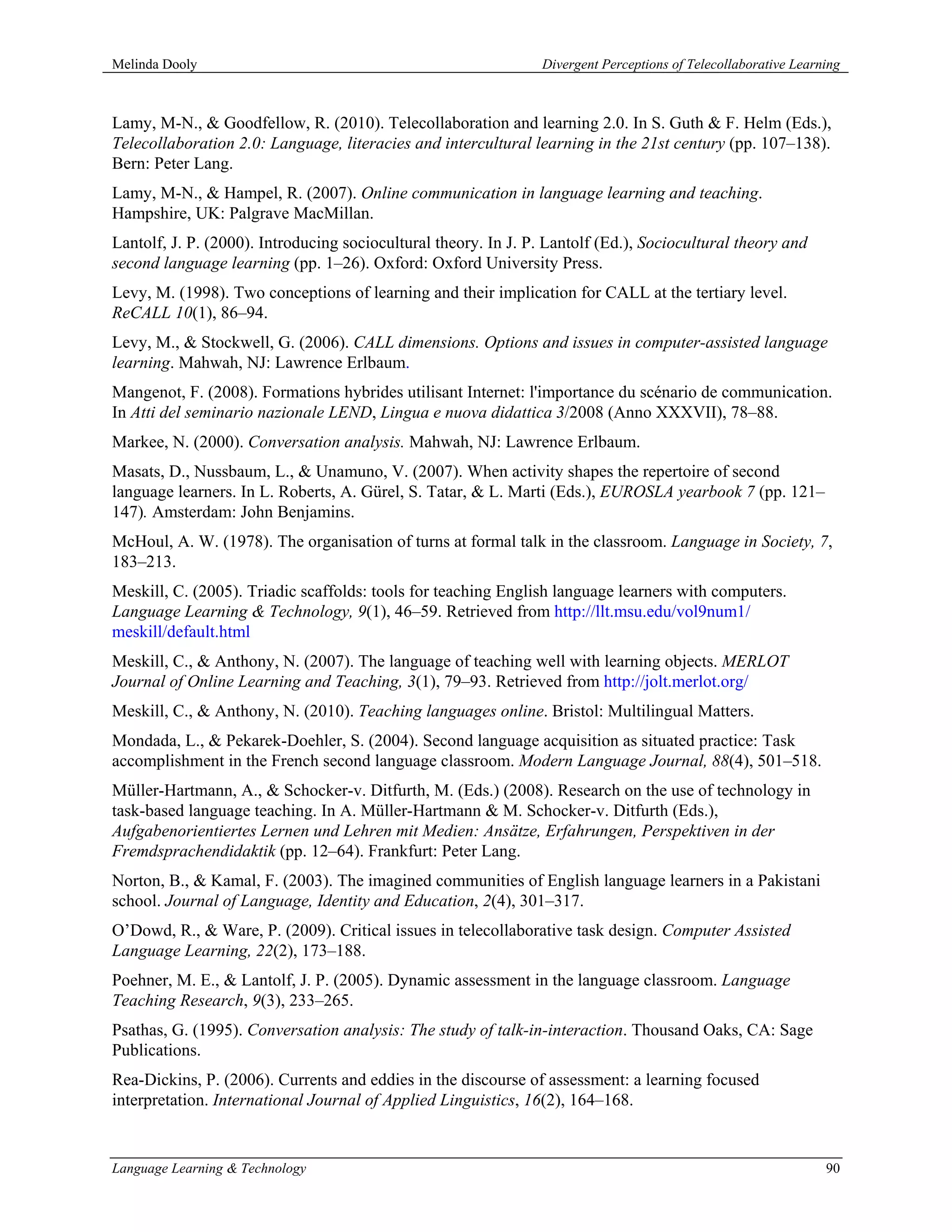 Melinda Dooly                                                   Divergent Perceptions of Telecollaborative Learning



Lamy, M-N., & Goodfellow, R. (2010). Telecollaboration and learning 2.0. In S. Guth & F. Helm (Eds.),
Telecollaboration 2.0: Language, literacies and intercultural learning in the 21st century (pp. 107–138).
Bern: Peter Lang.
Lamy, M-N., & Hampel, R. (2007). Online communication in language learning and teaching.
Hampshire, UK: Palgrave MacMillan.
Lantolf, J. P. (2000). Introducing sociocultural theory. In J. P. Lantolf (Ed.), Sociocultural theory and
second language learning (pp. 1–26). Oxford: Oxford University Press.
Levy, M. (1998). Two conceptions of learning and their implication for CALL at the tertiary level.
ReCALL 10(1), 86–94.
Levy, M., & Stockwell, G. (2006). CALL dimensions. Options and issues in computer-assisted language
learning. Mahwah, NJ: Lawrence Erlbaum.
Mangenot, F. (2008). Formations hybrides utilisant Internet: l'importance du scénario de communication.
In Atti del seminario nazionale LEND, Lingua e nuova didattica 3/2008 (Anno XXXVII), 78–88.
Markee, N. (2000). Conversation analysis. Mahwah, NJ: Lawrence Erlbaum.
Masats, D., Nussbaum, L., & Unamuno, V. (2007). When activity shapes the repertoire of second
language learners. In L. Roberts, A. Gürel, S. Tatar, & L. Marti (Eds.), EUROSLA yearbook 7 (pp. 121–
147). Amsterdam: John Benjamins.
McHoul, A. W. (1978). The organisation of turns at formal talk in the classroom. Language in Society, 7,
183–213.
Meskill, C. (2005). Triadic scaffolds: tools for teaching English language learners with computers.
Language Learning & Technology, 9(1), 46–59. Retrieved from http://llt.msu.edu/vol9num1/
meskill/default.html
Meskill, C., & Anthony, N. (2007). The language of teaching well with learning objects. MERLOT
Journal of Online Learning and Teaching, 3(1), 79–93. Retrieved from http://jolt.merlot.org/
Meskill, C., & Anthony, N. (2010). Teaching languages online. Bristol: Multilingual Matters.
Mondada, L., & Pekarek-Doehler, S. (2004). Second language acquisition as situated practice: Task
accomplishment in the French second language classroom. Modern Language Journal, 88(4), 501–518.
Müller-Hartmann, A., & Schocker-v. Ditfurth, M. (Eds.) (2008). Research on the use of technology in
task-based language teaching. In A. Müller-Hartmann & M. Schocker-v. Ditfurth (Eds.),
Aufgabenorientiertes Lernen und Lehren mit Medien: Ansätze, Erfahrungen, Perspektiven in der
Fremdsprachendidaktik (pp. 12–64). Frankfurt: Peter Lang.
Norton, B., & Kamal, F. (2003). The imagined communities of English language learners in a Pakistani
school. Journal of Language, Identity and Education, 2(4), 301–317.
O’Dowd, R., & Ware, P. (2009). Critical issues in telecollaborative task design. Computer Assisted
Language Learning, 22(2), 173–188.
Poehner, M. E., & Lantolf, J. P. (2005). Dynamic assessment in the language classroom. Language
Teaching Research, 9(3), 233–265.
Psathas, G. (1995). Conversation analysis: The study of talk-in-interaction. Thousand Oaks, CA: Sage
Publications.
Rea-Dickins, P. (2006). Currents and eddies in the discourse of assessment: a learning focused
interpretation. International Journal of Applied Linguistics, 16(2), 164–168.


Language Learning & Technology                                                                                  90
 