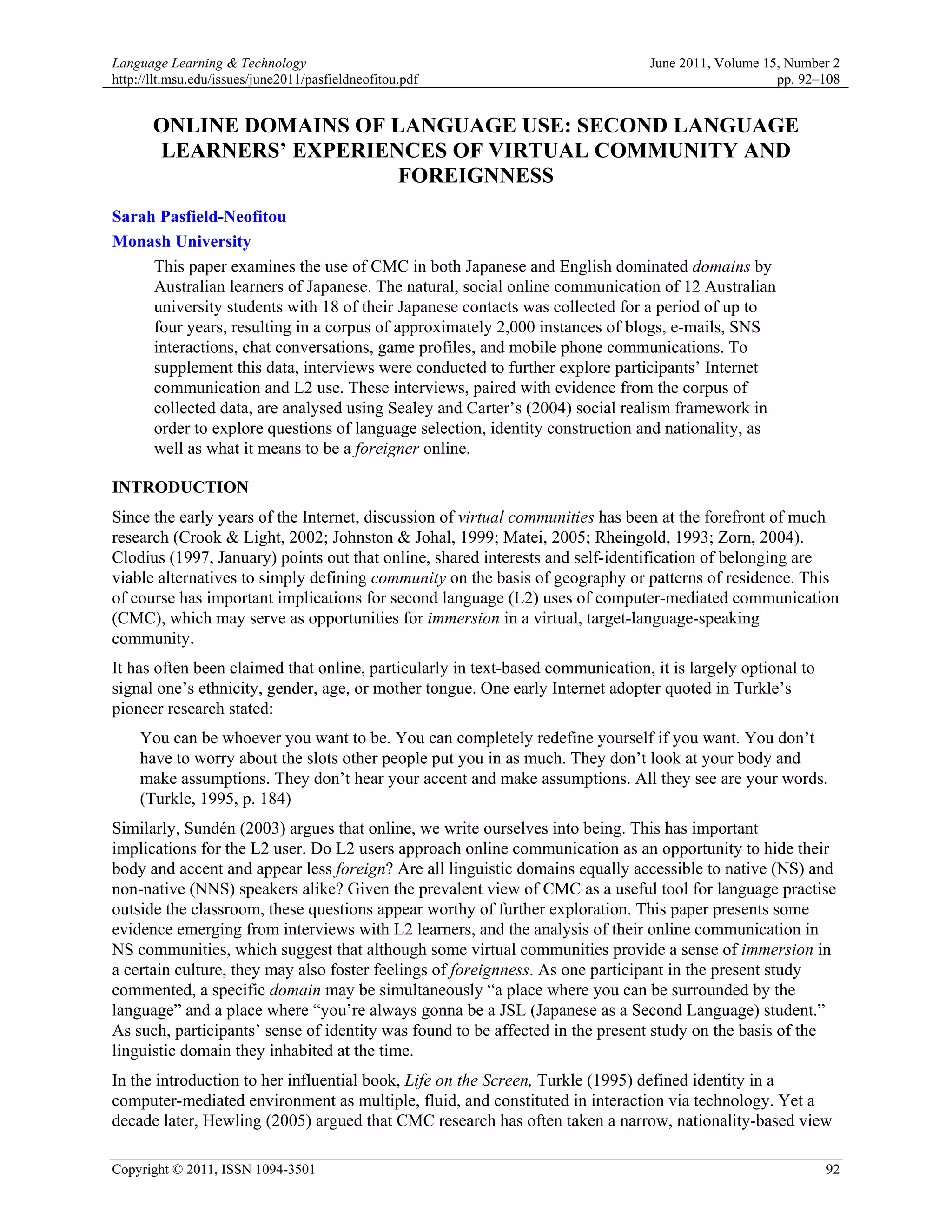 Language Learning & Technology                                                   June 2011, Volume 15, Number 2
http://llt.msu.edu/issues/june2011/pasfieldneofitou.pdf                                              pp. 92–108


       ONLINE DOMAINS OF LANGUAGE USE: SECOND LANGUAGE
       LEARNERS’ EXPERIENCES OF VIRTUAL COMMUNITY AND
                          FOREIGNNESS
Sarah Pasfield-Neofitou
Monash University
     This paper examines the use of CMC in both Japanese and English dominated domains by
     Australian learners of Japanese. The natural, social online communication of 12 Australian
     university students with 18 of their Japanese contacts was collected for a period of up to
     four years, resulting in a corpus of approximately 2,000 instances of blogs, e-mails, SNS
     interactions, chat conversations, game profiles, and mobile phone communications. To
     supplement this data, interviews were conducted to further explore participants’ Internet
     communication and L2 use. These interviews, paired with evidence from the corpus of
     collected data, are analysed using Sealey and Carter’s (2004) social realism framework in
     order to explore questions of language selection, identity construction and nationality, as
     well as what it means to be a foreigner online.

INTRODUCTION
Since the early years of the Internet, discussion of virtual communities has been at the forefront of much
research (Crook & Light, 2002; Johnston & Johal, 1999; Matei, 2005; Rheingold, 1993; Zorn, 2004).
Clodius (1997, January) points out that online, shared interests and self-identification of belonging are
viable alternatives to simply defining community on the basis of geography or patterns of residence. This
of course has important implications for second language (L2) uses of computer-mediated communication
(CMC), which may serve as opportunities for immersion in a virtual, target-language-speaking
community.
It has often been claimed that online, particularly in text-based communication, it is largely optional to
signal one’s ethnicity, gender, age, or mother tongue. One early Internet adopter quoted in Turkle’s
pioneer research stated:
     You can be whoever you want to be. You can completely redefine yourself if you want. You don’t
     have to worry about the slots other people put you in as much. They don’t look at your body and
     make assumptions. They don’t hear your accent and make assumptions. All they see are your words.
     (Turkle, 1995, p. 184)
Similarly, Sundén (2003) argues that online, we write ourselves into being. This has important
implications for the L2 user. Do L2 users approach online communication as an opportunity to hide their
body and accent and appear less foreign? Are all linguistic domains equally accessible to native (NS) and
non-native (NNS) speakers alike? Given the prevalent view of CMC as a useful tool for language practise
outside the classroom, these questions appear worthy of further exploration. This paper presents some
evidence emerging from interviews with L2 learners, and the analysis of their online communication in
NS communities, which suggest that although some virtual communities provide a sense of immersion in
a certain culture, they may also foster feelings of foreignness. As one participant in the present study
commented, a specific domain may be simultaneously “a place where you can be surrounded by the
language” and a place where “you’re always gonna be a JSL (Japanese as a Second Language) student.”
As such, participants’ sense of identity was found to be affected in the present study on the basis of the
linguistic domain they inhabited at the time.
In the introduction to her influential book, Life on the Screen, Turkle (1995) defined identity in a
computer-mediated environment as multiple, fluid, and constituted in interaction via technology. Yet a
decade later, Hewling (2005) argued that CMC research has often taken a narrow, nationality-based view

Copyright © 2011, ISSN 1094-3501                                                                             92
 