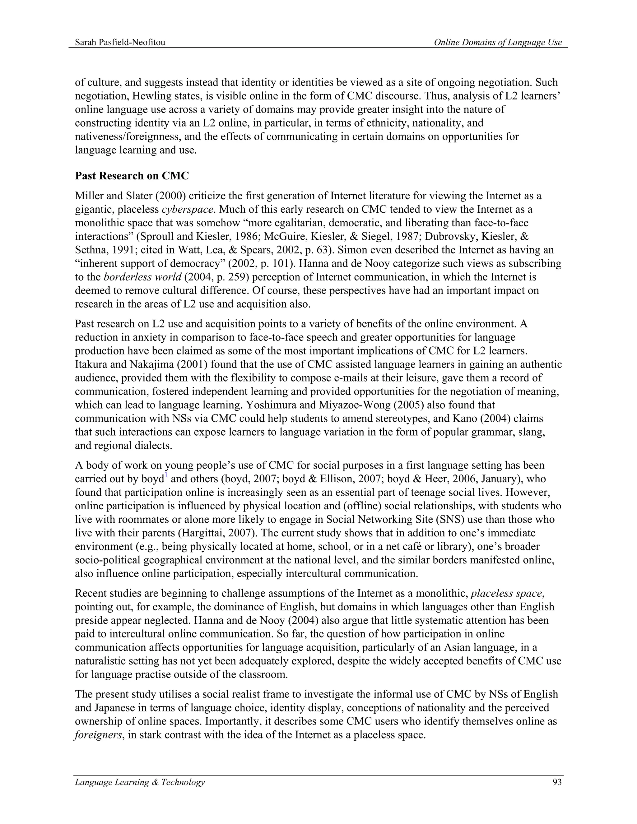Sarah Pasfield-Neofitou                                                         Online Domains of Language Use



of culture, and suggests instead that identity or identities be viewed as a site of ongoing negotiation. Such
negotiation, Hewling states, is visible online in the form of CMC discourse. Thus, analysis of L2 learners’
online language use across a variety of domains may provide greater insight into the nature of
constructing identity via an L2 online, in particular, in terms of ethnicity, nationality, and
nativeness/foreignness, and the effects of communicating in certain domains on opportunities for
language learning and use.

Past Research on CMC
Miller and Slater (2000) criticize the first generation of Internet literature for viewing the Internet as a
gigantic, placeless cyberspace. Much of this early research on CMC tended to view the Internet as a
monolithic space that was somehow “more egalitarian, democratic, and liberating than face-to-face
interactions” (Sproull and Kiesler, 1986; McGuire, Kiesler, & Siegel, 1987; Dubrovsky, Kiesler, &
Sethna, 1991; cited in Watt, Lea, & Spears, 2002, p. 63). Simon even described the Internet as having an
“inherent support of democracy” (2002, p. 101). Hanna and de Nooy categorize such views as subscribing
to the borderless world (2004, p. 259) perception of Internet communication, in which the Internet is
deemed to remove cultural difference. Of course, these perspectives have had an important impact on
research in the areas of L2 use and acquisition also.
Past research on L2 use and acquisition points to a variety of benefits of the online environment. A
reduction in anxiety in comparison to face-to-face speech and greater opportunities for language
production have been claimed as some of the most important implications of CMC for L2 learners.
Itakura and Nakajima (2001) found that the use of CMC assisted language learners in gaining an authentic
audience, provided them with the flexibility to compose e-mails at their leisure, gave them a record of
communication, fostered independent learning and provided opportunities for the negotiation of meaning,
which can lead to language learning. Yoshimura and Miyazoe-Wong (2005) also found that
communication with NSs via CMC could help students to amend stereotypes, and Kano (2004) claims
that such interactions can expose learners to language variation in the form of popular grammar, slang,
and regional dialects.
A body of work on young people’s use of CMC for social purposes in a first language setting has been
carried out by boyd1 and others (boyd, 2007; boyd & Ellison, 2007; boyd & Heer, 2006, January), who
found that participation online is increasingly seen as an essential part of teenage social lives. However,
online participation is influenced by physical location and (offline) social relationships, with students who
live with roommates or alone more likely to engage in Social Networking Site (SNS) use than those who
live with their parents (Hargittai, 2007). The current study shows that in addition to one’s immediate
environment (e.g., being physically located at home, school, or in a net café or library), one’s broader
socio-political geographical environment at the national level, and the similar borders manifested online,
also influence online participation, especially intercultural communication.
Recent studies are beginning to challenge assumptions of the Internet as a monolithic, placeless space,
pointing out, for example, the dominance of English, but domains in which languages other than English
preside appear neglected. Hanna and de Nooy (2004) also argue that little systematic attention has been
paid to intercultural online communication. So far, the question of how participation in online
communication affects opportunities for language acquisition, particularly of an Asian language, in a
naturalistic setting has not yet been adequately explored, despite the widely accepted benefits of CMC use
for language practise outside of the classroom.
The present study utilises a social realist frame to investigate the informal use of CMC by NSs of English
and Japanese in terms of language choice, identity display, conceptions of nationality and the perceived
ownership of online spaces. Importantly, it describes some CMC users who identify themselves online as
foreigners, in stark contrast with the idea of the Internet as a placeless space.



Language Learning & Technology                                                                             93
 