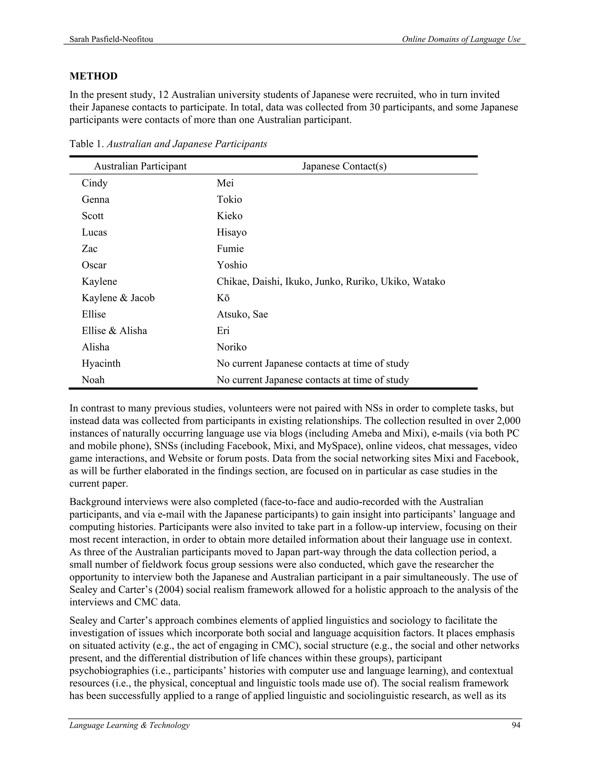 Sarah Pasfield-Neofitou                                                          Online Domains of Language Use



METHOD
In the present study, 12 Australian university students of Japanese were recruited, who in turn invited
their Japanese contacts to participate. In total, data was collected from 30 participants, and some Japanese
participants were contacts of more than one Australian participant.

Table 1. Australian and Japanese Participants

      Australian Participant                            Japanese Contact(s)
   Cindy                            Mei
   Genna                            Tokio
   Scott                            Kieko
   Lucas                            Hisayo
   Zac                              Fumie
   Oscar                            Yoshio
   Kaylene                          Chikae, Daishi, Ikuko, Junko, Ruriko, Ukiko, Watako
   Kaylene & Jacob                  Kō
   Ellise                           Atsuko, Sae
   Ellise & Alisha                  Eri
   Alisha                           Noriko
   Hyacinth                         No current Japanese contacts at time of study
   Noah                             No current Japanese contacts at time of study

In contrast to many previous studies, volunteers were not paired with NSs in order to complete tasks, but
instead data was collected from participants in existing relationships. The collection resulted in over 2,000
instances of naturally occurring language use via blogs (including Ameba and Mixi), e-mails (via both PC
and mobile phone), SNSs (including Facebook, Mixi, and MySpace), online videos, chat messages, video
game interactions, and Website or forum posts. Data from the social networking sites Mixi and Facebook,
as will be further elaborated in the findings section, are focused on in particular as case studies in the
current paper.
Background interviews were also completed (face-to-face and audio-recorded with the Australian
participants, and via e-mail with the Japanese participants) to gain insight into participants’ language and
computing histories. Participants were also invited to take part in a follow-up interview, focusing on their
most recent interaction, in order to obtain more detailed information about their language use in context.
As three of the Australian participants moved to Japan part-way through the data collection period, a
small number of fieldwork focus group sessions were also conducted, which gave the researcher the
opportunity to interview both the Japanese and Australian participant in a pair simultaneously. The use of
Sealey and Carter’s (2004) social realism framework allowed for a holistic approach to the analysis of the
interviews and CMC data.
Sealey and Carter’s approach combines elements of applied linguistics and sociology to facilitate the
investigation of issues which incorporate both social and language acquisition factors. It places emphasis
on situated activity (e.g., the act of engaging in CMC), social structure (e.g., the social and other networks
present, and the differential distribution of life chances within these groups), participant
psychobiographies (i.e., participants’ histories with computer use and language learning), and contextual
resources (i.e., the physical, conceptual and linguistic tools made use of). The social realism framework
has been successfully applied to a range of applied linguistic and sociolinguistic research, as well as its

Language Learning & Technology                                                                              94
 