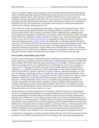 Robert Godwin-Jones                                     Emerging Technologies: Mobile Apps for Language Learning



similar use of GPS to supply location appropriate content and adds another dimension through tagging
objects with RFID tags (radio frequency identification), whose information then can be retrieved on the
smartphone. Beaudin, Intille, Tapia, Rockinson and Morris (2007) describe a similar project for
vocabulary learning, using objects in the home with stick-on sensors. It seems likely that we will see app
development in the future take greater advantage of some of the hardware features of new smartphones
beyond the GPS chip. The accelerometer, for example, used extensively in mobile game applications,
could be used in language learning games as well.
Claire Siskin’s list of apps for language learning includes a category called “repurposed apps,” which
discusses general purpose apps that could be used in language learning, including voice search, voice
email, postcard creation, audio recording, and children’s games. Integrating audio capabilities adds a
crucial component of language use and learning. A good many e-books are becoming available, especially
for the iPad, which combine text, images, and audio in an attractive way. Some also include games. Many
of these, such as the Town Musicians of Bremen, are designed for children, but clearly would be of
interest for language learning. Google Translate for Android offers an interesting experimental feature
using voice. “Conversation mode” lets users translate an utterance into the target language, which is then
read aloud. One’s conversation partner can then speak in the target language and have in turn that
response be translated and read aloud. Another Android voice translation app is Talk to Me, which has
gotten positive reviews. While newer smartphones include voice recognition, including in some cases for
languages other than English, this feature does not yet appear to have worked its way into apps.

DEVELOPING FOR MOBILE DELIVERY
In order to take full advantage of the hardware and OS capabilities of a mobile device, developers need to
create an app using an approach consistent with that device’s programming environment. For Apple iOS
devices (iPhone, iPod Touch, iPad), that means using Objective-C and Apple’s XCode developers’ tool.
However, such apps will not run on Android devices, for which apps are written in Java running on a
version of Linux. iOS apps are available exclusively from the Apple App Store (unless the iPhone is
“jailbroken,” i.e., unlocked for open access), while Android apps are more widely available, from the
official Android Market, Amazon’s Appstore for Android, Handango, and other repositories. As is the
case with iOS apps, Android apps are free or available for a price, usually under ten US dollars. Some
apps are considerably more expensive—buying all the add-ons to Pleco costs US $149. Apps are usually
available in English only, few are localized for other languages. Other smartphone environments
(Blackberry, WebOS [Palm/HP], Windows Phone 7) use different programming environments, all
mutually incompatible. All of the different smartphone software companies make development tools
available, which typically include a desktop phone simulator. Most are free, or available for a modest
cost. Except for iOS development, which is Mac OS only, app development can be done on Windows or
Macintosh machines, and, in some instances, on Linux.
App development is currently progressing at a feverish pace, and app developers are in high demand.
However, for language learning purposes, native app development may not be the best choice. Not only
are the programming environments different, each also involves knowing or learning a programming
language such as Objective-C or Java. Moreover, there is little carryover from developing an app in one
environment to re-creating that app for a different platform. Obviously, the fundamental functionality and
user interface design could be the same, but the programming will be altogether different and done using
different tools. For educational use, as things stand now, it would seem that one at the least would want to
have an iOS and Android version of an app, probably a Windows Phone 7 app as well, and possibly
WebOS or Blackberry versions, depending on one’s user base and the market rise and fall of the various
companies’ products. This could prove to be a time-consuming and expensive development process.
An alternative to developing native apps is to create instead a Web app. This involves using more familiar
and easier-to-learn HTML, JavaScript and CSS. All are scripting rather than programming languages,


Language Learning & Technology                                                                                5
 