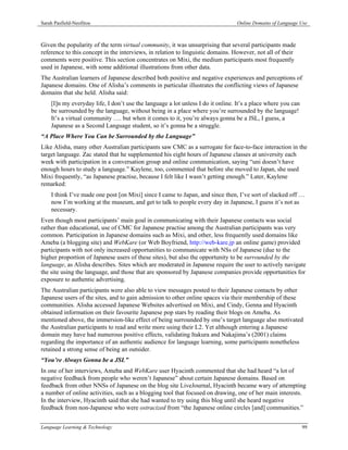 Sarah Pasfield-Neofitou                                                          Online Domains of Language Use



Given the popularity of the term virtual community, it was unsurprising that several participants made
reference to this concept in the interviews, in relation to linguistic domains. However, not all of their
comments were positive. This section concentrates on Mixi, the medium participants most frequently
used in Japanese, with some additional illustrations from other data.
The Australian learners of Japanese described both positive and negative experiences and perceptions of
Japanese domains. One of Alisha’s comments in particular illustrates the conflicting views of Japanese
domains that she held. Alisha said:
    [I]n my everyday life, I don’t use the language a lot unless I do it online. It’s a place where you can
    be surrounded by the language, without being in a place where you’re surrounded by the language!
    It’s a virtual community …. but when it comes to it, you’re always gonna be a JSL, I guess, a
    Japanese as a Second Language student, so it’s gonna be a struggle.
“A Place Where You Can be Surrounded by the Language”
Like Alisha, many other Australian participants saw CMC as a surrogate for face-to-face interaction in the
target language. Zac stated that he supplemented his eight hours of Japanese classes at university each
week with participation in a conversation group and online communication, saying “uni doesn’t have
enough hours to study a language.” Kaylene, too, commented that before she moved to Japan, she used
Mixi frequently, “as Japanese practise, because I felt like I wasn’t getting enough.” Later, Kaylene
remarked:
    I think I’ve made one post [on Mixi] since I came to Japan, and since then, I’ve sort of slacked off …
    now I’m working at the museum, and get to talk to people every day in Japanese, I guess it’s not as
    necessary.
Even though most participants’ main goal in communicating with their Japanese contacts was social
rather than educational, use of CMC for Japanese practise among the Australian participants was very
common. Participation in Japanese domains such as Mixi, and other, less frequently used domains like
Ameba (a blogging site) and WebKare (or Web Boyfriend, http://web-kare.jp an online game) provided
participants with not only increased opportunities to communicate with NSs of Japanese (due to the
higher proportion of Japanese users of these sites), but also the opportunity to be surrounded by the
language, as Alisha describes. Sites which are moderated in Japanese require the user to actively navigate
the site using the language, and those that are sponsored by Japanese companies provide opportunities for
exposure to authentic advertising.
The Australian participants were also able to view messages posted to their Japanese contacts by other
Japanese users of the sites, and to gain admission to other online spaces via their membership of these
communities. Alisha accessed Japanese Websites advertised on Mixi, and Cindy, Genna and Hyacinth
obtained information on their favourite Japanese pop stars by reading their blogs on Ameba. As
mentioned above, the immersion-like effect of being surrounded by one’s target language also motivated
the Australian participants to read and write more using their L2. Yet although entering a Japanese
domain may have had numerous positive effects, validating Itakura and Nakajima’s (2001) claims
regarding the importance of an authentic audience for language learning, some participants nonetheless
retained a strong sense of being an outsider.
“You’re Always Gonna be a JSL”
In one of her interviews, Ameba and WebKare user Hyacinth commented that she had heard “a lot of
negative feedback from people who weren’t Japanese” about certain Japanese domains. Based on
feedback from other NNSs of Japanese on the blog site LiveJournal, Hyacinth became wary of attempting
a number of online activities, such as a blogging tool that focused on drawing, one of her main interests.
In the interview, Hyacinth said that she had wanted to try using this blog until she heard negative
feedback from non-Japanese who were ostracized from “the Japanese online circles [and] communities.”


Language Learning & Technology                                                                                99
 