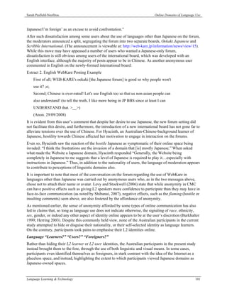Sarah Pasfield-Neofitou                                                           Online Domains of Language Use



Japanese/I’m foreign’ as an excuse to avoid confrontation.”
After such dissatisfaction among some users about the use of languages other than Japanese on the forum,
the moderators announced a split, segregating the forum into two separate boards, Oekaki Japanese and
Scribble International. (The announcement is viewable at: http://web-kare.jp/information/news/view/15).
While this move may have appeased a number of users who wanted a Japanese-only forum,
dissatisfaction is still obvious among users of the international board, which was developed with an
English interface, although the majority of posts appear to be in Chinese. As another anonymous user
commented in English on the newly-formed international board:
Extract 2. English WebKare Posting Example
    First of all; WEB-KARE's oekaki [the Japanese forum] is good so why people won't
    use it? ;o;
    Second; Chinese is over-rated! Let's use English too so that us non-asian people can
    also understand! (to tell the truth, I like more being in JP BBS since at least I can
    UNDERSTAND that. >__>)
    (Anon. 29/09/2008)
It is evident from this user’s comment that despite her desire to use Japanese, the new forum setting did
not facilitate this desire, and furthermore, the introduction of a new international board has not gone far to
alleviate tensions over the use of Chinese. For Hyacinth, an Australian-Chinese-background learner of
Japanese, hostility towards Chinese affected her motivation to engage in interaction on the forums.
Even so, Hyacinth saw the reaction of the hostile Japanese as symptomatic of their online space being
invaded: “I think the frustrations are the invasion of a domain that [is] mostly Japanese.” When asked
what made the Website a Japanese domain, Hyacinth responded “Generally, the Website being
completely in Japanese to me suggests that a level of Japanese is required to play it…especially with
instructions in Japanese.” Thus, in addition to the nationality of users, the language of moderation appears
to contribute to perceptions of linguistic domains also.
It is important to note that most of the conversation on the forum regarding the use of WebKare in
languages other than Japanese was carried out by anonymous users who, as in the two messages above,
chose not to attach their name or avatar. Levy and Stockwell (2006) state that while anonymity in CMC
can have positive effects such as giving L2 speakers more confidence to participate than they may have in
face-to-face communication (as noted by Shibanai, 2007), negative effects, such as the flaming (hostile or
insulting comments) seen above, are also fostered by the affordance of anonymity.
As mentioned earlier, the sense of anonymity afforded by some types of online communication has also
led to claims that, so long as language use does not indicate otherwise, the signaling of race, ethnicity,
sex, gender, or indeed any other aspect of identity online appears to be at the user’s discretion (Burkhalter
1999; Herring 2003). Despite this commonly held view, none of the Australian participants in the current
study attempted to hide or disguise their nationality, or their self-selected identity as language learners.
On the contrary, participants took pains to emphasise their L2 identities online.
Language “Learners?” “Users?” “Foreigners?”
Rather than hiding their L2 learner or L2 user identities, the Australian participants in the present study
instead brought them to the fore, through the use of both linguistic and visual means. In some cases,
participants even identified themselves as foreigners, in stark contrast with the idea of the Internet as a
placeless space, and instead, highlighting the extent to which participants viewed Japanese domains as
Japanese-owned spaces.


Language Learning & Technology                                                                              101
 