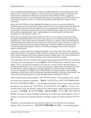 Sarah Pasfield-Neofitou                                                           Online Domains of Language Use



Critics of traditional applied linguistics research have problematised the distinction that has been made
between native- and non-native speakers, as if these were given, absolute categories. Perhaps the most
famous call for consideration of these terms was made by Firth and Wagner (1997), arguing that
mainstream theory skews our view of language learners/users by focusing on them as NNSs who strive to
reach NS-like competence. In this view, other social identities of individuals are in danger of being
overlooked.
Sealey and Carter (2004), too, have highlighted the danger of selective measurement whereby the
researcher makes use of a preconceived concept, such as NNS or learner, already infused with theoretical
notions. Sealey and Carter outline their approach to social categories by identifying two types: those
constituted by involuntaristic characteristics, and those characterised by a degree of choice on the part of
their members, emphasising that “actors’ understandings are a central element in the theoretical
description of social collectives” (2001, p. 7).
Rather than the researcher imposing the categories of learner or native-speaker, in the present study,
participants identified themselves as learners or native-speakers, as is evidenced in their interview data,
and sometimes, in their online interactions themselves. However, as identity is fluid, Firth and Wagner’s
(1997) point that these identities may not always be the most relevant in a given interaction, is taken into
consideration. Drawing on the case studies of participants’ Facebook and Mixi use, this section will
examine the fluidity of participants’ identities across different language domains online through an
analysis of SNS profiles.
As previously outlined, half of the Australian participants in the current study (Alisha, Ellise, Kaylene,
Noah, Oscar, and Zac) were members of Mixi, and for five of them, Mixi was their most commonly used
CMC medium in Japanese. Mixi profiles typically consist of a display photo, a list of basic information, a
self-introduction, and a list of likes and interests, all of which are optional to complete.
All six participants who were members of Mixi clearly stated in their profiles that they were not Japanese,
or that they were studying Japanese. All listed 海外オーストラリア(Overseas: Australia) as their current
address. This is a set expression included in a list on the site, in which countries other than Japan are
automatically prefixed Overseas. Yet, of course, providing one’s current country of residence alone does
not differentiate a student of Japanese as a foreign language from a NS from Japan currently living
overseas, for example. So in addition to this, Noah and Oscar also added Australia as their birthplace.
Furthermore, Alisha, Ellise, and Zac all explicitly stated their nationality in the body of their profiles. This
information often took precedence over other biographic details or participants’ interests.

Alisha’s profile opened with the statement 「オーストラリア人だ」 (I am Australian). Ellise’s profile
also started with a statement of nationality: 「私はオーストラリア人とイギリ ス人ですけれども今
オーストラリアに住んでいます！」 (I am Australian and English, however I am living in Australia at
the moment!). Zac’s profile read 「ザックです。オーストラリア人 で２３歳です」 (I’m Zac. I am
Australian and 23 years old). Kaylene’s approach was a little less direct, simply implying her foreignness
by stating 「この日記は、きっと下手で外国人 っぽいな日本語か「ケイリー語」になっちゃうご
めんね」(I’m sorry, this blog will probably end up being very badly written and the Japanese is that of a
foreigner, or even Kaylese), referring to herself as a foreigner, and her own idiolect as Kaylese (ケイリー
語).
Furthermore, some participants were also careful to emphasise the fact that they are still studying
Japanese. Ellise’s second line was 「今は大学で日本語を勉強しています」 (I am studying Japanese



Language Learning & Technology                                                                              102
 
