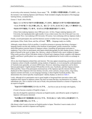Sarah Pasfield-Neofitou                                                          Online Domains of Language Use



at university at the moment). Similarly, Oscar stated 「今、日本語と中国語を勉強しています」(At
the moment, I am studying Japanese and Chinese). Noah included a lengthy description of his language
learning history, excerpted below.
Extract 3. Noah’s Mixi Profile

    私は２００６年から今まで日本語を勉強しています。最初はＲ大学で日本語の勉強を始ま
    ったんですが後八ヶ月に卒業しました。短いコースでしたけどすごく楽しくて興味深った。
    今はＭ大学で勉強しています。もちろん日本語の勉強を続けています。
    (I have been studying Japanese since 2006 up to now. At first, I began studying Japanese at R
    University, but I graduated after eight months. It was a short course, but a lot of fun and I was very
    interested. Now, I am studying at M University. Of course, I am continuing with my Japanese study.)
Finally, several participants also used the Interests section to further focus on language. Four out of six
participants, Ellise, Noah, Oscar, and Zac, all listed 「語学」 (language study) as a hobby.
Although a major theme of all six profiles, it would be erroneous to presume that being a foreigner /
language learner was the only identity at the forefront of participants’ profile construction. Another
observable pattern concerns interest in Japanese culture, something all participants took pains to
emphasise. Four of the six participants used Japan-related photographs for their display picture; Alisha, a
photo of herself in the snow in Japan, Zac, likewise, a photo of himself with a snow sculpture in Japan.
Ellise used a purikura (Print Club photo sticker) of herself and a Japanese friend, complete with Japanese
graffiti, and Oscar’s profile photo was a snapshot of the neighborhood he lived in while on exchange in
Japan.
All six also listed Japanese-related likes and interests. This may appear unsurprising, given that an interest
in Japanese culture is hardly remarkable among students of Japanese, or even among the youth population
of Australia more generally, as Larson (2003) notes. However, interesting comparisons can be drawn
between participants’ English domain SNS profiles (in this case, Facebook), and their Japanese domain
(Mixi) profiles. None of the participants mentioned any of the Japanese-specific interests that they
displayed on Mixi (Japanese television dramas, karaoke, anime cartoons, manga comics, shogi chess,
Japanese alcohol and foods, or even language learning), in their English Facebook profiles. This
demonstrates the context-specifity of participants’ identity displays as shown in Table 5.
Lastly, although all six participants went to great lengths to foreground their non-native status, and
emphasise their interest in Japanese culture, this does not mean that they cast themselves in a wholly
subordinate role. This is clearest in the case of Noah, who positioned himself as a learner of Japanese, but
an expert in English:

    「私は日本で英語の教師にたりたいんです。…feel free to ask me for help with English」
    (I want to become a teacher of English in Japan…)
    Zac also divulged his aspirations to become an English teacher, and offered to speak in English or
    Japanese with anyone interested:

    「私の夢は日本で英語教師になりたいです。そのためにいっぱい日本人の友達を作って、
    日本語と英語で話したいです。」
(My dream is that I want to become an English teacher in Japan. Therefore I want to make a lot of
Japanese friends, and talk in Japanese and English.)


Language Learning & Technology                                                                                103
 