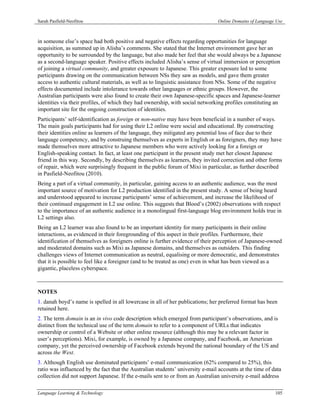 Sarah Pasfield-Neofitou                                                         Online Domains of Language Use



in someone else’s space had both positive and negative effects regarding opportunities for language
acquisition, as summed up in Alisha’s comments. She stated that the Internet environment gave her an
opportunity to be surrounded by the language, but also made her feel that she would always be a Japanese
as a second-language speaker. Positive effects included Alisha’s sense of virtual immersion or perception
of joining a virtual community, and greater exposure to Japanese. This greater exposure led to some
participants drawing on the communication between NSs they saw as models, and gave them greater
access to authentic cultural materials, as well as to linguistic assistance from NSs. Some of the negative
effects documented include intolerance towards other languages or ethnic groups. However, the
Australian participants were also found to create their own Japanese-specific spaces and Japanese-learner
identities via their profiles, of which they had ownership, with social networking profiles constituting an
important site for the ongoing construction of identities.
Participants’ self-identification as foreign or non-native may have been beneficial in a number of ways.
The main goals participants had for using their L2 online were social and educational. By constructing
their identities online as learners of the language, they mitigated any potential loss of face due to their
language competency, and by construing themselves as experts in English or as foreigners, they may have
made themselves more attractive to Japanese members who were actively looking for a foreign or
English-speaking contact. In fact, at least one participant in the present study met her closest Japanese
friend in this way. Secondly, by describing themselves as learners, they invited correction and other forms
of repair, which were surprisingly frequent in the public forum of Mixi in particular, as further described
in Pasfield-Neofitou (2010).
Being a part of a virtual community, in particular, gaining access to an authentic audience, was the most
important source of motivation for L2 production identified in the present study. A sense of being heard
and understood appeared to increase participants’ sense of achievement, and increase the likelihood of
their continued engagement in L2 use online. This suggests that Blood’s (2002) observations with respect
to the importance of an authentic audience in a monolingual first-language blog environment holds true in
L2 settings also.
Being an L2 learner was also found to be an important identity for many participants in their online
interactions, as evidenced in their foregrounding of this aspect in their profiles. Furthermore, their
identification of themselves as foreigners online is further evidence of their perception of Japanese-owned
and moderated domains such as Mixi as Japanese domains, and themselves as outsiders. This finding
challenges views of Internet communication as neutral, equalising or more democratic, and demonstrates
that it is possible to feel like a foreigner (and to be treated as one) even in what has been viewed as a
gigantic, placeless cyberspace.



NOTES
1. danah boyd’s name is spelled in all lowercase in all of her publications; her preferred format has been
retained here.
2. The term domain is an in vivo code description which emerged from participant’s observations, and is
distinct from the technical use of the term domain to refer to a component of URLs that indicates
ownership or control of a Website or other online resource (although this may be a relevant factor in
user’s perceptions). Mixi, for example, is owned by a Japanese company, and Facebook, an American
company, yet the perceived ownership of Facebook extends beyond the national boundary of the US and
across the West.
3. Although English use dominated participants’ e-mail communication (62% compared to 25%), this
ratio was influenced by the fact that the Australian students’ university e-mail accounts at the time of data
collection did not support Japanese. If the e-mails sent to or from an Australian university e-mail address

Language Learning & Technology                                                                            105
 