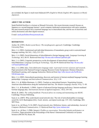 Sarah Pasfield-Neofitou                                                         Online Domains of Language Use



are excluded, the figure is much more balanced (54% English or Mostly English, 46% Japanese or Mostly
Japanese).



ABOUT THE AUTHOR
Sarah Pasfield-Neofitou is a lecturer at Monash University. Her recent doctorate research focuses on
Japanese as a second language learners’ social computer medicated communication with native speakers.
Her past research projects have examined language use in intercultural chat, and the use of electronic and
online dictionaries and other digital resources.
E-mail: sarah.pasfieldneofitou@monash.edu



REFERENCES
Archer, M. (1995). Realist social theory: The morphogenetic approach. Cambridge: Cambridge
University Press.
Belz, J. A. (2001). Institutional and individual dimensions of transatlantic group work in network-based
language teaching. ReCALL, 13(2), 213–231.
Belz, J. A. (2002). Social dimensions of telecollaborative foreign language study. Language Learning &
Technology, 6(1), 60–81. Retrieved from http://llt.msu.edu/vol6num1/pdf/belz.pdf
Belz, J. A. (2003). Linguistic perspectives on the development of intercultural competence in
telecollaboration. Language Learning & Technology, 7(2), 68–99. Retrieved from http://llt.msu.edu/
vol7num2/pdf/belz.pdf
Belz, J. A. (2004, July). Telecollaborative language study: A personal overview of praxis and research.
Paper presented at the National Foreign Language Resource Center Symposium: Distance Education,
Distributed Learning, and Language Instruction. Retrieved from http://nflrc.hawaii.edu/NetWorks/
NW44/index.htm
Belz, J. A. (2005). Intercultural questioning, discovery and tension in Internet-mediated language learning
partnerships. Language and Intercultural Communication, 5(1), 3–39.
Belz, J. A., & Müller-Hartmann, A. (2003). Teachers as intercultural learners: Negotiating German-
American telecollaboration along the institutional fault line. The Modern Language Journal, 87(i), 71–89.
Belz, J. A., & Reinhardt, J. (2004). Aspects of advanced foreign language proficiency: Internet-mediated
German language play. International Journal of Applied Linguistics, 14(3), 324–362.
Blood, R. (2002). The weblog handbook: Practical advice on creating and maintaining your BLOG.
Cambridge: Perseus Publishing.
boyd, d. m. (2007). Why youth (heart) social network sites: The role of networked publics in teenage
social life. In D. Buckingham (Ed.), Youth, identity, and digital media (pp. 119–142). Cambridge, MA:
MIT Press.
boyd, d. m., & Ellison, N. B. (2007). Social network sites: Definition, history, and scholarship. Journal of
Computer-Mediated Communication, 13. Retrieved from http://jcmc.indiana.edu/
boyd, d. m., & Heer, J. (2006, January). Profiles as conversation: Networked identity performance on
Friendster. Paper presented at the Proceedings of the Hawai‘i International Conference on System
Sciences (HICSS-39), Kauai, HI.


Language Learning & Technology                                                                            106
 