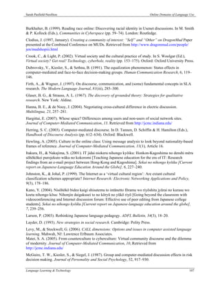 Sarah Pasfield-Neofitou                                                        Online Domains of Language Use



Burkhalter, B. (1999). Reading race online: Discovering racial identity in Usenet discussions. In M. Smith
& P. Kollock (Eds.), Communities in Cyberspace (pp. 59–74). London: Routledge.
Clodius, J. (1997, January). Creating a community of interest: “Self” and “Other” on DragonMud Paper
presented at the Combined Conference on MUDs. Retrieved from http://www.dragonmud.com/people/
jen/mudshopiii.html
Crook, C., & Light, P. (2002). Virtual society and the cultural practice of study. In S. Woolgar (Ed.),
Virtual society? Get real! Technology, cyberbole, reality (pp. 153–175). Oxford: Oxford University Press.
Dubrovsky, V., Kiesler, S., & Sethna, B. (1991). The equalization phenomenon: Status effects in
computer-mediated and face-to-face decision-making groups. Human Communication Research, 6, 119–
146.
Firth, A., & Wagner, J. (1997). On discourse, communication, and (some) fundamental concepts in SLA
research. The Modern Language Journal, 81(iii), 285–300.
Glaser, B. G., & Strauss, A. L. (1967). The discovery of grounded theory: Strategies for qualitative
research. New York: Aldine.
Hanna, B. E., & de Nooy, J. (2004). Negotiating cross-cultural difference in electric discussion.
Multilingua, 23, 257–281.
Hargittai, E. (2007). Whose space? Differences among users and non-users of social network sites.
Journal of Computer-Mediated Communication, 13. Retrieved from http://jcmc.indiana.edu/
Herring, S. C. (2003). Computer-mediated discourse. In D. Tannen, D. Schiffin & H. Hamilton (Eds.),
Handbook of Discourse Analysis (pp. 612–634). Oxford: Blackwell.
Hewling, A. (2005). Culture in the online class: Using message analysis to look beyond nationality-based
frames of reference. Journal of Computer-Mediated Communication, 11(1), Article 16.
Itakura, H., & Nakajima, S. (2001). IT jidai niokeru nihongo kyōiku: Honkon-Kagoshima no denshi mēru
sōhōkōkei purojekuto wāku no kokoromi [Teaching Japanese education for the era of IT: Research
findings from an e-mail project between Hong-Kong and Kagoshima]. Sekai no nihongo kyōiku [Current
report on Japanese-Language Education Around the Globe], 6, 227–240.
Johnston, K., & Johal, P. (1999). The Internet as a ‘virtual cultural region’: Are extant cultural
classification schemes appropriate? Internet Research: Electronic Networking Applications and Policy,
9(3), 178–186.
Kano, Y. (2004). Nisōhōkō bideo kaigi shisutemu to intānetto fōramu wo riyōshita jyūrai no kurasu wo
koeta nihongo kōsu: Nihonjin daigakusei to no kōryū no yūkō riyō [Going beyond the classroom with
videoconferencing and Internet discussion forum: Effective use of peer editing from Japanese college
students]. Sekai no nihongo kyōiku [Current report on Japanese-language education around the globe],
7, 239–256.
Larson, P. (2003). Rethinking Japanese language pedagogy. ADFL Bulletin, 34(3), 18–20.
Layder, D. (1993). New strategies in social research. Cambridge: Polity Press.
Levy, M., & Stockwell, G. (2006). CALL dimensions: Options and issues in computer assisted language
learning. Mahwah, NJ: Lawrence Erlbaum Associates.
Matei, S. A. (2005). From counterculture to cyberculture: Virtual community discourse and the dilemma
of modernity. Journal of Computer-Mediated Communication, 10, Retrieved from
http://jcmc.indiana.edu/
McGuire, T. W., Kiesler, S., & Siegel, J. (1987). Group and computer-mediated discussion effects in risk
decision making. Journal of Personality and Social Psychology, 52, 917–930.

Language Learning & Technology                                                                           107
 