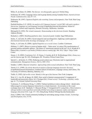 Sarah Pasfield-Neofitou                                                        Online Domains of Language Use



Miller, D., & Slater, D. (2000). The Internet: An ethnographic approach. Oxford: Berg.
Nishimura, M. (1992). Language choice and in-group identity among Canadian Niseis. Journal of Asian
Pacific Communication, 3(2), 97–113.
Nishimura, M. (1997). Japanese/English code-switching: Syntax and pragmatics. New York: Peter Lang
Publishing.
Pasfield-Neofitou, S. E. (2010). An analysis of L2 Japanese learners’ social CMC with native speakers:
Interaction, language use and language learning (Unpublished doctoral dissertation). School of
Languages, Cultures and Linguistics, Monash University, Melbourne, Australia.
Rheingold, H. (1993). The virtual community: Homesteading on the electronic frontier. Reading:
Addison-Wesley.
Richards, L. (2005). Handling qualitative data: A practical guide. London: Sage Publications.
Sealey, A., & Carter, B. (2001). Social categories and sociolinguistics: Applying a realist approach.
International Journal of the Sociology of Language, 152, 1–19.
Sealey, A., & Carter, B. (2004). Applied linguistics as a social science. London: Continuum.
Shibanai, Y. (2007). Shiron to yoron no henkan sōchi – ‘Netto seron’ no yukue [The transformation of
personal opinion and public opinion - The future of “mainstream opinion on the net”]. In A. Kitada & N.
Ōtawa (Eds.), Kodomo to nyū media [Children and new media] (pp. 346–363). Tokyo: Tokyo Tosho
Center.
Simon, L. D. (2002). Conclusion. In L. D. Simon, J. Corrales, & D. R. Wolfensberger (Eds.), Democracy
and the Internet (pp. 96–102). Washington, DC: Woodrow Wilson Center Press.
Sproull, L., & Kiesler, S. (1986). Reducing social context cues: Electronic mail in organizational
communication. Management Science, 32(11), 1492–1512.
Sundén, J. (2003). Material virtualities: Approaching online textual embodiment. New York: Peter Lang.
Thorne, S. L. (1999). An activity theoretical analysis of foreign language electronic discourse
(Unpublished doctoral dissertation). Graduate School of Education, Language Literacy and Culture, The
University of California, Berkeley, Berkeley, CA.
Turkle, S. (1995). Life on the screen: Identity in the age of the Internet. New York: Longman.
Watt, S. E., Lea, M., & Spears, R. (2002). How social is Internet communication? A reappraisal of
bandwidth and anonymity effects. In S. Woolgar (Ed.), Virtual society? Technology, cyberbole, reality
(pp. 61–77). Oxford: Oxford University Press.
Yoshimura, Y., & Miyazoe-Wong, Y. (2005). Vācharu kyōshitsu ni okeru nihongo kōryū – denshi mēru
kōkan jyugyō no susume [Japanese interaction in a virtual classroom - An invitation to the e-mail
exchange class]. In R. Takahashi, Y. Miyazoe-Wong, T. Yamaguchi & M. Leung (Eds.), Nihon kenkyū to
nihongo kyōiku ni okeru gurōbaru nettowāku [Global networking in Japanese studies and Japanese
language education] (Vol. 2, pp. 171–181). Hong Kong: Honkon Nihongo Kyooku Kenkyuukai.
Zorn, I. (2004). Vifu: Virtual community building for networking among women. Gender, Technology
and Development, 8(1), 75–95.




Language Learning & Technology                                                                           108
 