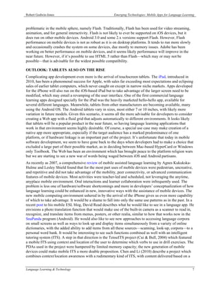 Robert Godwin-Jones                                     Emerging Technologies: Mobile Apps for Language Learning



problematic in the mobile sphere, namely Flash. Traditionally, Flash has been used for video streaming,
animation, and for general interactivity. Flash is not likely to ever be supported on iOS devices, but it
does run on other mobile devices. Android 3.0 and some 2.x versions support Flash. However, Flash
performance on mobile devices is not as robust as it is on desktop platforms. It tends to run more slowly
and occasionally crashes the system on some devices, due mostly to memory issues. Adobe has been
working on better performance on mobile devices, and it seems likely performance will improve in the
near future. However, if it’s possible to use HTML 5 rather than Flash—which may or may not be
possible—that is advisable for the widest possible compatibility.

OUTLOOK: TABLETS ALSO ON THE RISE
Complicating app development even more is the arrival of touchscreen tablets. The iPad, introduced in
2010, has been a phenomenal success for Apple, with sales far exceeding most expectations and eclipsing
sales of earlier tablet computers, which never caught on except in narrow niche markets. Apps developed
for the iPhone will also run on the iOS-based iPad but to take advantage of the larger screen need to be
modified, which may entail a revamping of the user interface. One of the first commercial language
learning apps designed specially for the iPad was the heavily marketed hello-hello app, available for
several different languages. Meanwhile, tablets from other manufacturers are becoming available, many
using the Android OS. The Android tablets vary in sizes, most either 7 or 10 inches, with likely more
variation in future models. Given this scenario, it seems all the more advisable for developers to consider
creating a Web app with a fluid grid that adjusts automatically to different environments. It looks likely
that tablets will be a popular product in the near future, so having language learning applications that
work in that environment seems highly desirable. Of course, a special use case may make creation of a
native app more appropriate, especially if the target audience has a marked predominance of one
platform, or if hardware linkage is an important part of the project. It’s unfortunate that today in mobile
software development, we seem to have gone back to the days when developers had to make a choice that
excluded a large part of their possible market, as in deciding between Mac-based HyperCard or Windows
only Toolbook. The Web has been an environment which has brought peace to the platform religion wars
but we are starting to see a new war of words being waged between iOS and Android partisans.
As recently as 2007, a comprehensive review of mobile assisted language learning by Agnes Kukukska-
Hulme and Lesley Shield found that for the most part uses of mobile devices were pedestrian, uncreative,
and repetitive and did not take advantage of the mobility, peer connectivity, or advanced communication
features of mobile devices. Most activities were teacher-led and scheduled, not leveraging the anytime,
anyplace mobile environment. Oral interactions and learner collaboration were infrequently used. The
problem is less one of hardware/software shortcomings and more in developers’ conceptualization of how
language learning could be enhanced in new, innovative ways with the assistance of mobile devices. The
new mobile computing environment ushered in by the arrival of the iPhone gives us even more capability
of which to take advantage. It would be a shame to fall into only the same use patterns as in the past. In a
recent post to his mobile ESL blog, David Read describes what he would like to see in a language app. He
envisions a photo translation function that would make use of the built-in camera as a scanner to read in,
recognize, and translate items from menus, posters, or other realia, similar to how that works now in the
SnaPanda program (Android). He would also like to see new approaches to accessing language corpora
on small screens as well as ways to look up and display items simultaneously from a variety of online
dictionaries, with the added ability to add items from all these sources—scanning, look-up, corpora—to a
personal word bank. It would be interesting to see such functions combined as well with an intelligent
tutoring system (ITS). A step in that direction is the TenseITS project (Cui & Bull, 2004) which featured
a mobile ITS using context and location of the user to determine which verbs to use in drill exercises. The
PDAs used in the project were hampered by limited memory capacity; the new generation of mobile
devices could make mobile ITS a more doable proposition. Chen and Li (2010) describe a project which
combines context/location awareness with a rudimentary kind of ITS, with content delivered based on a


Language Learning & Technology                                                                                7
 