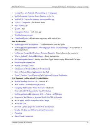 Robert Godwin-Jones                                  Emerging Technologies: Mobile Apps for Language Learning



•   Google Docs gets Android, iPhone editing in 44 languages
•   Mobile Language Learning: Learn Japanese on the Go
•   Mobile ESL: My perfect language learning mobile app
•   TOTALe Companion – For Rosetta Stone
•   Byki Mobile App
•   Quizlet – App
•   Conjugation Nation – Verb form app
•   WordReference.com app
•   CloudBank Project – Crowd-sourcing project with Android app
App Development
•   Mobile application development – Good introduction from Wikipedia
•   Mobile app development trends - what languages should you be learning? – Nice overview of
    different platforms
•   Mobile App Design Best Practices - Forrester Research – Comprehensive but expensive
•   What is Android? | Android Developers – Good starting point
•   iOS Development Center – Starting point from Apple for developing iPhone and iPad apps
•   BlackBerry Developer Zone
•   WebOS Developer Center
•   Introduction to Windows Phone 7 Development)
•   How To Port an iPhone Application to the iPad
•   Green’s Opinion: From iPhone to iPad: Creating a Universal Application
Web Apps and Mobile-friendly Web Publishing
•   Mobile Web Best Practices 1.0 – From the W3
•   ADL Mobile - Mobile Learning Research
•   Designing Web Sites for Phone Browsers – Microsoft
•   New to Mobile? Welcome to the One Web Debate
•   Mobile Application Development: Web vs. Native - ACM Queue
•   Responsive Web Design or Separate Mobile Site? Eh. It Depends
•   A List Apart: Articles: Responsive Web Design
•   A Flexible Grid
•   jQTouch - jQuery plugin for mobile Web development
•   Sencha - Desktop and Mobile JavaScript Frameworks
•   PhoneGap
•   Baker Ebook Framework


Language Learning & Technology                                                                            10
 