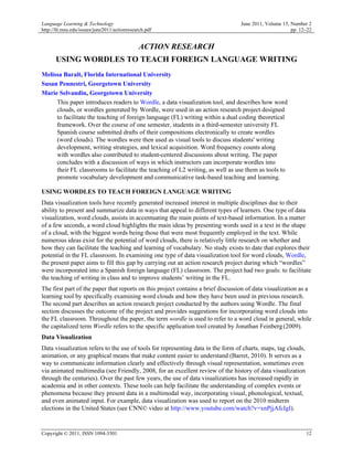 Language Learning & Technology                                                    June 2011, Volume 15, Number 2
http://llt.msu.edu/issues/june2011/actionresearch.pdf                                                   pp. 12–22


                                              ACTION RESEARCH
      USING WORDLES TO TEACH FOREIGN LANGUAGE WRITING
Melissa Baralt, Florida International University
Susan Pennestri, Georgetown University
Marie Selvandin, Georgetown University
     This paper introduces readers to Wordle, a data visualization tool, and describes how word
     clouds, or wordles generated by Wordle, were used in an action research project designed
     to facilitate the teaching of foreign language (FL) writing within a dual coding theoretical
     framework. Over the course of one semester, students in a third-semester university FL
     Spanish course submitted drafts of their compositions electronically to create wordles
     (word clouds). The wordles were then used as visual tools to discuss students' writing
     development, writing strategies, and lexical acquisition. Word frequency counts along
     with wordles also contributed to student-centered discussions about writing. The paper
     concludes with a discussion of ways in which instructors can incorporate wordles into
     their FL classrooms to facilitate the teaching of L2 writing, as well as use them as tools to
     promote vocabulary development and communicative task-based teaching and learning.

USING WORDLES TO TEACH FOREIGN LANGUAGE WRITING
Data visualization tools have recently generated increased interest in multiple disciplines due to their
ability to present and summarize data in ways that appeal to different types of learners. One type of data
visualization, word clouds, assists in accentuating the main points of text-based information. In a matter
of a few seconds, a word cloud highlights the main ideas by presenting words used in a text in the shape
of a cloud, with the biggest words being those that were most frequently employed in the text. While
numerous ideas exist for the potential of word clouds, there is relatively little research on whether and
how they can facilitate the teaching and learning of vocabulary. No study exists to date that explores their
potential in the FL classroom. In examining one type of data visualization tool for word clouds, Wordle,
the present paper aims to fill this gap by carrying out an action research project during which “wordles”
were incorporated into a Spanish foreign language (FL) classroom. The project had two goals: to facilitate
the teaching of writing in class and to improve students’ writing in the FL.
The first part of the paper that reports on this project contains a brief discussion of data visualization as a
learning tool by specifically examining word clouds and how they have been used in previous research.
The second part describes an action research project conducted by the authors using Wordle. The final
section discusses the outcome of the project and provides suggestions for incorporating word clouds into
the FL classroom. Throughout the paper, the term wordle is used to refer to a word cloud in general, while
the capitalized term Wordle refers to the specific application tool created by Jonathan Feinberg (2009).
Data Visualization
Data visualization refers to the use of tools for representing data in the form of charts, maps, tag clouds,
animation, or any graphical means that make content easier to understand (Barret, 2010). It serves as a
way to communicate information clearly and effectively through visual representation, sometimes even
via animated multimedia (see Friendly, 2008, for an excellent review of the history of data visualization
through the centuries). Over the past few years, the use of data visualizations has increased rapidly in
academia and in other contexts. These tools can help facilitate the understanding of complex events or
phenomena because they present data in a multimodal way, incorporating visual, phonological, textual,
and even animated input. For example, data visualization was used to report on the 2010 midterm
elections in the United States (see CNN© video at http://www.youtube.com/watch?v=xnPjjAfcIgI).


Copyright © 2011, ISSN 1094-3501                                                                               12
 