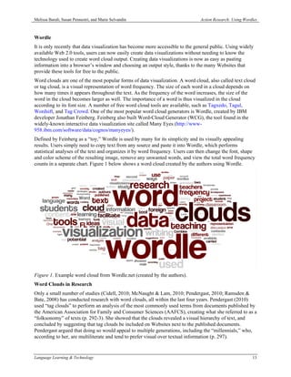 Melissa Baralt, Susan Pennestri, and Marie Selvandin                            Action Research: Using Wordles



Wordle
It is only recently that data visualization has become more accessible to the general public. Using widely
available Web 2.0 tools, users can now easily create data visualizations without needing to know the
technology used to create word cloud output. Creating data visualizations is now as easy as pasting
information into a browser’s window and choosing an output style, thanks to the many Websites that
provide these tools for free to the public.
Word clouds are one of the most popular forms of data visualization. A word cloud, also called text cloud
or tag cloud, is a visual representation of word frequency. The size of each word in a cloud depends on
how many times it appears throughout the text. As the frequency of the word increases, the size of the
word in the cloud becomes larger as well. The importance of a word is thus visualized in the cloud
according to its font size. A number of free word cloud tools are available, such as Tagxedo, Tagul,
Wordsift, and Tag Crowd. One of the most popular word cloud generators is Wordle, created by IBM
developer Jonathan Feinberg. Feinberg also built Word-Cloud Generator (WCG), the tool found in the
widely-known interactive data visualization site called Many Eyes (http://www-
958.ibm.com/software/data/cognos/manyeyes/).
Defined by Feinberg as a “toy,” Wordle is used by many for its simplicity and its visually appealing
results. Users simply need to copy text from any source and paste it into Wordle, which performs
statistical analyses of the text and organizes it by word frequency. Users can then change the font, shape
and color scheme of the resulting image, remove any unwanted words, and view the total word frequency
counts in a separate chart. Figure 1 below shows a word cloud created by the authors using Wordle.




Figure 1. Example word cloud from Wordle.net (created by the authors).
Word Clouds in Research
Only a small number of studies (Cidell, 2010; McNaught & Lam, 2010; Pendergast, 2010; Ramsden &
Bate, 2008) has conducted research with word clouds, all within the last four years. Pendergast (2010)
used “tag clouds” to perform an analysis of the most commonly used terms from documents published by
the American Association for Family and Consumer Sciences (AAFCS), creating what she referred to as a
“folksonomy” of texts (p. 292-3). She showed that the clouds revealed a visual hierarchy of text, and
concluded by suggesting that tag clouds be included on Websites next to the published documents.
Pendergast argued that doing so would appeal to multiple generations, including the “millennials,” who,
according to her, are multiliterate and tend to prefer visual over textual information (p. 297).


Language Learning & Technology                                                                             13
 