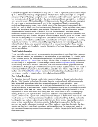 Melissa Baralt, Susan Pennestri, and Marie Selvandin                            Action Research: Using Wordles



Cidell (2010) suggested that “content clouds” may serve as a form of exploratory qualitative data analysis
(p. 516). She carried out a study with geographical data from public meeting transcripts and newspaper
articles about “green” buildings. Using both visual content clouds and word frequency reports to carry out
two case studies, Cidell showed visually how the same environmental issues are understood in different
ways across the country. McNaught and Lam (2010) also supported the use of word clouds, arguing that
they can be used as supplementary research tools for the triangulation of data (i.e., using multiple
methods and data sources to obtain a more reliable picture of the phenomenon being explored). They
carried out a study in which transcripts from two student focus groups, Chinese secondary school science
students and second year law students, were analyzed. The researchers used Wordle to assess students’
blog entries about their educational experiences as well as the use of ebooks. They were able to
demonstrate the vast differences among student experiences, as well as to qualitatively corroborate their
quantitative findings about students’ perception of the value of both the focus groups and ebooks. Finally,
Ramsden and Bate (2008) discussed the potential for word clouds to contribute to the field of education.
They described how word clouds can be used to examine teacher responses to a survey about podcasting
in educational contexts. The authors concluded by suggesting other uses for wordles (e.g., gathering
informal feedback during large group instruction), as well as considerations teachers should take into
account when creating word clouds, for example, the selection of software, data preparation, and how to
interpret a word cloud.
Word Clouds in Education
To our knowledge, there is currently no research on the implementation of word clouds in the classroom.
Rather, there are resources and suggestions for teachers on how to use word clouds. For example, Mehta
(2007) created a Website that uses word clouds to analyze the speeches of U.S. presidents called U.S.
Presidential Speeches Tag Clouds. Users can drag a timeline cursor to compare the frequency and trends
of word use by all of the presidents. Another example is the Website www.gapminder.org, which has a
section entirely dedicated to materials for teachers, such as the data visualization graph of wealth and
health of nations. Not surprisingly, most literature on ways that teachers might incorporate word clouds is
available on the Internet, typically in the form of blogs. One of the most detailed blogs with ideas for
teachers is the Website The Clever Sheep, maintained by a Canadian high school teacher Rodd Lucier
who proposes a number of educational uses for word clouds (Lucier, 2008).
Dual Coding Hypothesis
The theoretical framework for using wordles in the classroom is based on the dual coding hypothesis
(Paivio, 1986). Engaging in class-based discussion about the meaning of words while simultaneously
being able to look at them in a wordle, thus presenting learners with visual and auditory input
concurrently, may help them to process and to retain vocabulary more effectively. According to Paivio’s
Dual Coding Theory, as well as to recent empirical findings about the way in which human brains process
information (see Sousa, 2006, for a review), both verbal and nonverbal knowledge contribute to lexical
representation of words in the mind. In reviewing what brain research tells us about second language
learning, Genesee (2000) explains that “as connections are formed among adjacent neurons to form
circuits, connections also begin to form with neurons in other regions of the brain that are associated with
visual, tactile, and even olfactory information related to the sounds of words” (p. 2). Using multimedia-
based input in class such as wordles should facilitate learners’ ability to make meaningful connections
among written, oral, and visual information, since the dual coding theory postulates that the mind
processes and encodes information in multiple ways. There is clearly a need, then, for studies that show
whether and if so, how, word clouds can enhance teaching and learning. The present study sought to
address this need by carrying out an action research project exploring the potential of word clouds in a FL
classroom context.




Language Learning & Technology                                                                             14
 