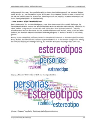 Melissa Baralt, Susan Pennestri, and Marie Selvandin                              Action Research: Using Wordles



and grammatical accuracy. In consultation with the instructional technology staff, the instructor decided
to use wordles as a teaching tool during the writing workshops. Because wordles are used for visualizing
the text and could be based on the students’ own compositions, the instructor hypothesized that their use
could have a positive effect on student writing.
Action Research Stage 2: Data Collection
Data collection for this action research project came from three sources. First, at each draft stage, the
instructor used Wordle to create one whole-class-based wordle as well as a word frequency count from all
of the students’ compositions. Second, after each writing workshop, the instructor wrote a teaching
reflection about the class discussion and how students responded to the wordles. Lastly, at the end of the
semester, the instructor asked students about their own perceptions of the use of Wordle for the writing
process.
For the second composition, students were asked to submit their first draft to the instructor electronically.
Using Wordle, the instructor then created a single wordle based on all the students’ compositions. During
the next class meeting and writing workshop, the instructor showed the resulting wordle to the class.




Figure 2. Students’ first wordle for draft one of composition two.




Figure 3. Students’ wordle for the second draft of composition two.


Language Learning & Technology                                                                               16
 