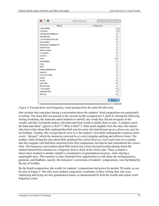 Melissa Baralt, Susan Pennestri, and Marie Selvandin                              Action Research: Using Wordles




Figure 4. Excerpt from word frequency count (produced by the same Wordle tool).
One incident that took place during a conversation about the students’ third composition was particularly
revealing. The name Bob was present in the second wordle (composition 3, draft 2). During the following
writing workshop, the instructor asked students to identify any words they did not recognize in the
wordle, and then invited the authors who had used those words to define them in class. A student raised
his hand and asked “¿Quién es Bob?” (“Who is Bob?”). After much laughter from the class, the student
who had written about Bob explained that Bob was his uncle who had dressed up as a clown one year for
his birthday. Notably, this excerpt had an error in it: the student’s first draft contained the erroneous form
vestió, “dressed,” which the instructor corrected to se vistió (irregular spelling and reflexive form). The
student, while telling the class about Bob, produced the correct form (se vistió) and went on to explain
that this irregular verb had been corrected in his first composition, but that he had remembered the correct
form. The humorous conversation about Bob turned into a form-focused incident during which the
student himself drew attention to a linguistic form in front of the whole class. Thus, a student’s
observation resulted in another student’s consideration of grammatical accuracy, while sharing a
meaningful story. This moment in class illustrated how opportunities to talk about the writing process,
grammar, and feedback, namely, the instructor’s corrections of students’ compositions, were facilitated by
the use of wordles.
By the fourth composition, the wordle for students’ compositions had grown by another 50 words, as can
be seen in Figure 5. Not only were students using more vocabulary in their writing, they also were
employing and trying out new grammatical tenses, as demonstrated by both the wordle and corpus word
frequency count.




Language Learning & Technology                                                                               18
 