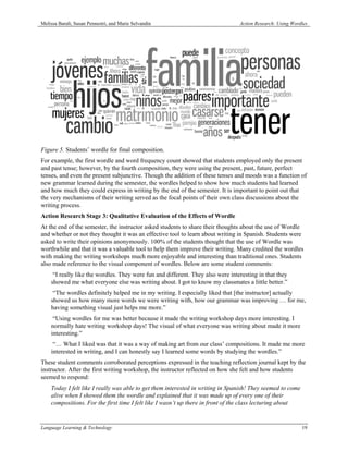 Melissa Baralt, Susan Pennestri, and Marie Selvandin                             Action Research: Using Wordles




Figure 5. Students’ wordle for final composition.
For example, the first wordle and word frequency count showed that students employed only the present
and past tense; however, by the fourth composition, they were using the present, past, future, perfect
tenses, and even the present subjunctive. Though the addition of these tenses and moods was a function of
new grammar learned during the semester, the wordles helped to show how much students had learned
and how much they could express in writing by the end of the semester. It is important to point out that
the very mechanisms of their writing served as the focal points of their own class discussions about the
writing process.
Action Research Stage 3: Qualitative Evaluation of the Effects of Wordle
At the end of the semester, the instructor asked students to share their thoughts about the use of Wordle
and whether or not they thought it was an effective tool to learn about writing in Spanish. Students were
asked to write their opinions anonymously. 100% of the students thought that the use of Wordle was
worthwhile and that it was a valuable tool to help them improve their writing. Many credited the wordles
with making the writing workshops much more enjoyable and interesting than traditional ones. Students
also made reference to the visual component of wordles. Below are some student comments:
     “I really like the wordles. They were fun and different. They also were interesting in that they
    showed me what everyone else was writing about. I got to know my classmates a little better.”
     “The wordles definitely helped me in my writing. I especially liked that [the instructor] actually
    showed us how many more words we were writing with, how our grammar was improving … for me,
    having something visual just helps me more.”
     “Using wordles for me was better because it made the writing workshop days more interesting. I
    normally hate writing workshop days! The visual of what everyone was writing about made it more
    interesting.”
     “… What I liked was that it was a way of making art from our class’ compositions. It made me more
    interested in writing, and I can honestly say I learned some words by studying the wordles.”
These student comments corroborated perceptions expressed in the teaching reflection journal kept by the
instructor. After the first writing workshop, the instructor reflected on how she felt and how students
seemed to respond:
    Today I felt like I really was able to get them interested in writing in Spanish! They seemed to come
    alive when I showed them the wordle and explained that it was made up of every one of their
    compositions. For the first time I felt like I wasn’t up there in front of the class lecturing about


Language Learning & Technology                                                                              19
 