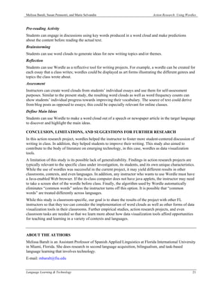 Melissa Baralt, Susan Pennestri, and Marie Selvandin                               Action Research: Using Wordles



Pre-reading Activity
Students can engage in discussions using key words produced in a word cloud and make predictions
about the content before reading the actual text.
Brainstorming
Students can use word clouds to generate ideas for new writing topics and/or themes.
Reflection
Students can use Wordle as a reflective tool for writing projects. For example, a wordle can be created for
each essay that a class writes; wordles could be displayed as art forms illustrating the different genres and
topics the class wrote about.
Assessment
Instructors can create word clouds from students’ individual essays and use them for self-assessment
purposes. Similar to the present study, the resulting word clouds as well as word frequency counts can
show students’ individual progress towards improving their vocabulary. The source of text could derive
from blog posts as opposed to essays; this could be especially relevant for online classes.
Define Main Ideas
Students can use Wordle to make a word cloud out of a speech or newspaper article in the target language
to discover and highlight the main ideas.

CONCLUSION, LIMITATIONS, AND SUGGESTIONS FOR FURTHER RESEARCH
In this action research project, wordles helped the instructor to foster more student-centered discussion of
writing in class. In addition, they helped students to improve their writing. This study also aimed to
contribute to the body of literature on emerging technology, in this case, wordles as data visualization
tools.
A limitation of this study is its possible lack of generalizability. Findings in action research projects are
typically relevant to the specific class under investigation, its students, and its own unique characteristics.
While the use of wordles was successful in the current project, it may yield different results in other
classrooms, contexts, and even languages. In addition, any instructor who wants to use Wordle must have
a Java-enabled Web browser. If the in-class computer does not have java applets, the instructor may need
to take a screen shot of the wordle before class. Finally, the algorithm used by Wordle automatically
eliminates “common words” unless the instructor turns off this option. It is possible that “common
words” are treated differently across languages.
While this study is classroom-specific, our goal is to share the results of the project with other FL
instructors so that they too can consider the implementation of word clouds as well as other forms of data
visualization tools in their classrooms. Further empirical studies, action research projects, and even
classroom tasks are needed so that we learn more about how data visualization tools afford opportunities
for teaching and learning in a variety of contexts and languages.



ABOUT THE AUTHORS
Melissa Baralt is an Assistant Professor of Spanish Applied Linguistics at Florida International University
in Miami, Florida. She does research in second language acquisition, bilingualism, and task-based
language learning that involves technology.
E-mail: mbaralt@fiu.edu


Language Learning & Technology                                                                                21
 