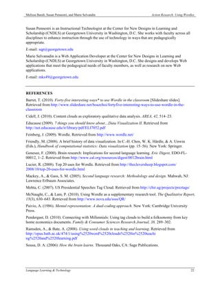 Melissa Baralt, Susan Pennestri, and Marie Selvandin                           Action Research: Using Wordles



Susan Pennestri is an Instructional Technologist at the Center for New Designs in Learning and
Scholarship (CNDLS) at Georgetown University in Washington, D.C. She works with faculty across all
disciplines to enhance instruction through the use of technology in ways that are pedagogically
appropriate.
E-mail: sqp@georgetown.edu
Marie Selvanadin is a Web Application Developer at the Center for New Designs in Learning and
Scholarship (CNDLS) at Georgetown University in Washington, D.C. She designs and develops Web
applications that meet the pedagogical needs of faculty members, as well as research on new Web
applications.
E-mail: mks49@georgetown.edu



REFERENCES
Barret, T. (2010). Forty-five interesting ways* to use Wordle in the classroom [Slideshare slides].
Retrieved from http://www.slideshare.net/boazchoi/fortyfive-interesting-ways-to-use-wordle-in-the-
classroom
Cidell, J. (2010). Content clouds as exploratory qualitative data analysis. AREA, 42, 514–23.
Educause (2009). 7 things you should know about…Data Visualization II. Retrieved from
http://net.educause.edu/ir/library/pdf/ELI7052.pdf
Feinberg, J. (2009). Wordle. Retrieved from http://www.wordle.net/
Friendly, M. (2008). A brief history of data visualization. In C.-H. Chen, W. K. Härdle, & A. Unwin
(Eds.), Handbook of computational statistics: Data visualization (pp. 15–56). New York: Springer.
Genesee, F. (2000). Brain research: Implications for second language learning. Eric Digest, EDO-FL-
00012, 1–2. Retrieved from http://www.cal.org/resources/digest/0012brain.html
Lucier, R. (2008). Top 20 uses for Wordle. Retrieved from http://thecleversheep.blogspot.com/
2008/10/top-20-uses-for-wordle.html
Mackey, A., & Gass, S. M. (2005). Second language research: Methodology and design. Mahwah, NJ:
Lawrence Erlbaum Associates.
Mehta, C. (2007). US Presidential Speeches Tag Cloud. Retrieved from http://chir.ag/projects/preztags/
McNaught, C., & Lam, P. (2010). Using Wordle as a supplementary research tool. The Qualitative Report,
15(3), 630–643. Retrieved from http://www.nova.edu/ssss/QR/
Paivio, A. (1986). Mental representation: A dual-coding approach. New York: Cambridge University
Press.
Pendergast, D. (2010). Connecting with Millennials: Using tag clouds to build a folksonomy from key
home economics documents. Family & Consumer Sciences Research Journal, 38, 289–302.
Ramsden, A., & Bate, A. (2008). Using word clouds in teaching and learning. Retrieved from
http://opus.bath.ac.uk/474/1/using%2520word%2520clouds%2520in%2520teachi
ng%2520and%2520learning.pdf
Sousa, D. A. (2006). How the brain learns. Thousand Oaks, CA: Sage Publications.




Language Learning & Technology                                                                            22
 