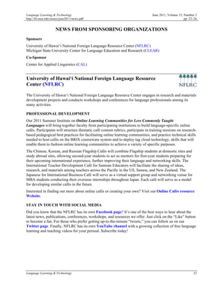 Language Learning & Technology                                                    June 2011, Volume 15, Number 2
http://llt.msu.edu/issues/june2011/news.pdf                                                             pp. 23–26


                     NEWS FROM SPONSORING ORGANIZATIONS
Sponsors
University of Hawai‘i National Foreign Language Resource Center (NFLRC)
Michigan State University Center for Language Education and Research (CLEAR)
Co-Sponsor
Center for Applied Linguistics (CAL)


University of Hawai‘i National Foreign Language Resource
Center (NFLRC)

The University of Hawai‘i National Foreign Language Resource Center engages in research and materials
development projects and conducts workshops and conferences for language professionals among its
many activities.

PROFESSIONAL DEVELOPMENT
Our 2011 Summer Institute on Online Learning Communities for Less Commonly Taught
Languages will bring together faculty from participating institutions to build language-specific online
cafés. Participants will structure thematic café content rubrics, participate in training sessions on research-
based pedagogical best practices for facilitating online learning communities, and practice technical skills
needed to host cafés on the BRIX courseware system and to deploy tag cloud technology, skills that will
enable them to fashion online learning communities to achieve a variety of specific purposes.
The Chinese, Korean, and Russian Flagship Cafés will combine Flagship students at domestic sites and
study abroad sites, allowing second-year students to act as mentors for first-year students preparing for
their upcoming international experience, further improving their language and networking skills. The
International Teacher Development Café for Samoan Educators will facilitate the sharing of ideas,
research, and materials among teachers across the Pacific in the US, Samoa, and New Zealand. The
Japanese for International Business Café will serve as a virtual support group and networking venue for
MBA students conducting their overseas internships throughout Japan. Each café will serve as a model
for developing similar cafés in the future.
Interested in finding out more about online cafés or creating your own? Visit our Online Cafés resource
Website.

STAY IN TOUCH WITH SOCIAL MEDIA
Did you know that the NFLRC has its own Facebook page? It’s one of the best ways to hear about the
latest news, publications, conferences, workshops, and resources we offer. Just click on the “Like” button
to become a fan. For those who prefer getting up-to-the-minute “tweets,” you can follow us on our
Twitter page. Finally, NFLRC has its own YouTube channel with a growing collection of free language
learning and teaching videos for your perusal. Subscribe today!




Language Learning & Technology                                                                                23
 
