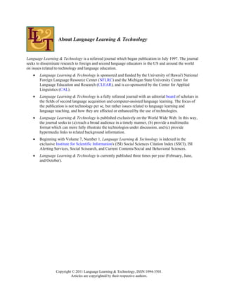About Language Learning & Technology


Language Learning & Technology is a refereed journal which began publication in July 1997. The journal
seeks to disseminate research to foreign and second language educators in the US and around the world
on issues related to technology and language education.
   •   Language Learning & Technology is sponsored and funded by the University of Hawai'i National
       Foreign Language Resource Center (NFLRC) and the Michigan State University Center for
       Language Education and Research (CLEAR), and is co-sponsored by the Center for Applied
       Linguistics (CAL).
   •   Language Learning & Technology is a fully refereed journal with an editorial board of scholars in
       the fields of second language acquisition and computer-assisted language learning. The focus of
       the publication is not technology per se, but rather issues related to language learning and
       language teaching, and how they are affected or enhanced by the use of technologies.
   •   Language Learning & Technology is published exclusively on the World Wide Web. In this way,
       the journal seeks to (a) reach a broad audience in a timely manner, (b) provide a multimedia
       format which can more fully illustrate the technologies under discussion, and (c) provide
       hypermedia links to related background information.
   •   Beginning with Volume 7, Number 1, Language Learning & Technology is indexed in the
       exclusive Institute for Scientific Information's (ISI) Social Sciences Citation Index (SSCI), ISI
       Alerting Services, Social Scisearch, and Current Contents/Social and Behavioral Sciences.
   •   Language Learning & Technology is currently published three times per year (February, June,
       and October).




                 Copyright © 2011 Language Learning & Technology, ISSN 1094-3501.
                          Articles are copyrighted by their respective authors.
 
