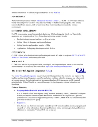 News from Our Sponsoring Organizations



Detailed information on all workshops can be found on our Web site.

NEW PRODUCT

We have recently released our new Introductory Business Chinese CD-ROM. The software is intended
mainly for use by those who have little or no knowledge of the Chinese language but who, for any
number of different reasons, wish to learn more about business and economics in the Chinese
environment.

MATERIALS DEVELOPMENT
CLEAR is developing several new products during our fifth funding cycle. Check our Web site for
updates on new products and services. Some of our upcoming projects include:
    •   Professional development webinars on diverse topics
    •   Online videos for language teaching techniques
    •   Online listening and speaking tests for LCTLs
    •   Applications for language learning on mobile devices

CONFERENCES
CLEAR exhibits at local and national conferences year-round. We hope to see you at ACTFL, CALICO,
MIWLA, Central States, and other conferences.

NEWSLETTER
CLEAR News is a free bi-yearly publication covering FL teaching techniques, research, and materials.
Download PDFs of back issues and subscribe at http://clear.msu.edu/clear/newsletter/.

The Center for Applied Linguistics (CAL)

The Center for Applied Linguistics is a private, nonprofit organization that promotes and improves the
teaching and learning of languages, identifies and solves problems related to language and culture, and
serves as a resource for information about language and culture. CAL carries out a wide range of
activities in the fields of English as a second language, foreign languages, cultural education, and
linguistics.
Featured Resources:
    •   Language Policy Research Network (LPREN)
        CAL is pleased to host the Language Policy Research Network (LPREN), created in 2006 by the
        Research Networks committee of the Association Internationale de Linguistique Appliquée,
        (International Association of Applied Linguistics). Visit the LPREN Web site to learn more or to
        join the e-mail discussion group.
    •   CAL News
        CAL News is our electronic newsletter created to provide periodic updates about our projects and
        research as well as information about new publications, online resources, products, and services
        of interest to our readers. Visit our Web site to sign up.




Language Learning & Technology                                                                            25
 