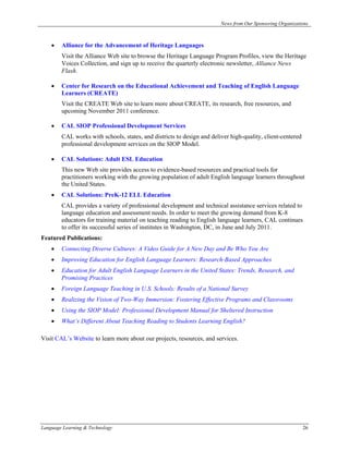 News from Our Sponsoring Organizations



    •   Alliance for the Advancement of Heritage Languages
        Visit the Alliance Web site to browse the Heritage Language Program Profiles, view the Heritage
        Voices Collection, and sign up to receive the quarterly electronic newsletter, Alliance News
        Flash.

    •   Center for Research on the Educational Achievement and Teaching of English Language
        Learners (CREATE)
        Visit the CREATE Web site to learn more about CREATE, its research, free resources, and
        upcoming November 2011 conference.

    •   CAL SIOP Professional Development Services
        CAL works with schools, states, and districts to design and deliver high-quality, client-centered
        professional development services on the SIOP Model.

    •   CAL Solutions: Adult ESL Education
        This new Web site provides access to evidence-based resources and practical tools for
        practitioners working with the growing population of adult English language learners throughout
        the United States.
    •   CAL Solutions: PreK-12 ELL Education
        CAL provides a variety of professional development and technical assistance services related to
        language education and assessment needs. In order to meet the growing demand from K-8
        educators for training material on teaching reading to English language learners, CAL continues
        to offer its successful series of institutes in Washington, DC, in June and July 2011.
Featured Publications:
    •   Connecting Diverse Cultures: A Video Guide for A New Day and Be Who You Are
    •   Improving Education for English Language Learners: Research-Based Approaches
    •   Education for Adult English Language Learners in the United States: Trends, Research, and
        Promising Practices
    •   Foreign Language Teaching in U.S. Schools: Results of a National Survey
    •   Realizing the Vision of Two-Way Immersion: Fostering Effective Programs and Classrooms
    •   Using the SIOP Model: Professional Development Manual for Sheltered Instruction
    •   What’s Different About Teaching Reading to Students Learning English?

Visit CAL’s Website to learn more about our projects, resources, and services.




Language Learning & Technology                                                                              26
 