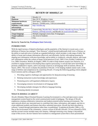 Language Learning & Technology                                                 June 2011, Volume 15, Number 2
http:/llt.msu.edu/vol15num2/review1.pdf                                                              pp. 27–33


                                          REVIEW OF MOODLE 2.0
Title                              Moodle 2.0
Platform                           Mac OS X, Windows, Linux
Minimum hardware                   Disk Space: 160MB free (min)
requirements                       Memory: 256MB (min), 1GB (recommended)
Publisher (with contact            http://moodle.org
information)
Support offered                    Context help, Moodle Docs, Moodle Tracker, Moodle.org Forum, Moodle
                                   Partners, self-help tutorials, and Moodle on social network sites
Target language                    Multiple languages (more than 70 languages)
Target audience                    Any level of students
Price                              Free

Review by Tsun-Ju Lin, Washington State University

INTRODUCTION
With the rapid increase of digital technologies and the popularity of the Internet in recent years, a new
definition of literacy has emerged. “New literacies” extend beyond traditionally held views of literacy as
the ability to read and write to include an expanded definition, which includes a wide range of skills: the
ability to locate and evaluate information effectively and efficiently; facility with making meaning by
aligning new information with prior knowledge; and an ability to synthesize, critically analyze, and create
new information within the context of larger social practices (Coiro, 2003; Coiro, Knobel, Lankshear, &
Leu, 2008; Greenhow, Robelia, & Hughes, 2009). In order to help students acquire new literacies, it is
essential to engage learners in developing deep cognitive processing, to activate their prior knowledge, to
promote collaborative inquiry, and to encourage creativity in all language skills (Cummins, Brown, &
Sayers, 2007). This review evaluates the potential of Moodle 2.0 for helping students master such a wide
range of abilities and competencies by examining Moodle 2.0 using the following guiding criteria adapted
from Cummins and his colleagues (2007):
    1. Providing cognitive challenges and opportunities for deep processing of meaning
    2. Relating instruction to prior knowledge and experiences
    3. Promoting active self-regulated collaborative inquiry
    4. Encouraging extensive involvement in all language skills
    5. Developing multiple strategies for effective language learning
    6. Promoting identity investment

WHAT IS MOODLE 2.0 ABOUT?
Moodle (Modular Object-Oriented Dynamic Learning Environment) is a free and open-source course
management system based on the social constructionist model of pedagogy. The design of Moodle
emphasizes creating collaborative interaction and student-centered online learning environments. The
open network allows any interested users to contribute their ideas, information, and support, and also to
create additional modules and features that allow unlimited innovation. Moodle has been described as
software “created through participation rather than via publishing” (Lankshear & Knobel, 2006, p. 45).
Due to the involvement of the community, a newer version of Moodle (Moodle 2.0) was released in 2010,
and this revised version includes many new features. Although itemizing every change is beyond the
scope of this review, the new features have resulted in a management system that is more personalized


Copyright © 2011, ISSN 1094-3501                                                                           27
 