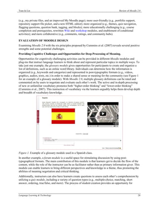 Tsun-Ju Lin                                                                                Review of Moodle 2.0



(e.g., my private files, and an improved My Moodle page); more user-friendly (e.g., portfolio support,
repository support file picker, and a new HTML editor); more organized (e.g., themes, quiz navigation,
flagging questions, question bank, tagging, and blocks); more educationally challenging (e.g., course
completion and prerequisites, rewritten Wiki and workshop modules, and enablement of conditional
activities); and more collaborative (e.g., comments, ratings, and community hubs).

EVALUATION OF MOODLE DESIGN
Examining Moodle 2.0 with the six principles proposed by Cummins et al. (2007) reveals several positive
strengths and some potential challenges.
Providing Cognitive Challenges and Opportunities for Deep Processing of Meaning.
Opportunities for cognitively challenging activities can be provided in different Moodle modules and
plug-ins that instruct language learners to think about and represent particular topics in multiple ways. To
take just one example, the glossary module gives opportunities for participants to create and organize a
list of definitions, such as an online word library. Individuals can determine how the information is
organized (e.g., keywords and categories) and represented in post-typographic formats (e.g., videos,
graphics, audios, texts, etc.) in order to make a shared sense or meaning for the community (see Figure 1
for an example of a glossary module). With Moodle 2.0, multiple glossary definitions can be rated and
commented on by users to negotiate and evaluate each other’s work. The active and in-depth processing
of new or unfamiliar vocabulary promotes both “higher-order thinking” and “lower-order thinking”
(Cummins et al., 2007). This instruction of vocabulary via the learners arguably helps them develop depth
and breadth of vocabulary knowledge.




Figure 1. Example of a glossary module used in a Spanish class.
In another example, a forum module is a useful space for stimulating discussion by using post-
typographical formats. The main contribution of this module is that learners get to decide the flow of the
content, while the role of the instructor can be as facilitator rather than as primary information giver. This
module can enable learners to bring different perspectives and knowledge to a theme, thus promoting the
abilities of meaning negotiation and critical thinking.
Additionally, instructors can also have learners create questions to assess each other’s comprehension by
utilizing a quiz module, including a variety of question types (e.g., multiple-choice, matching, short
answer, ordering, true/false, and more). The process of student creation provides an opportunity for



Language Learning & Technology                                                                              28
 