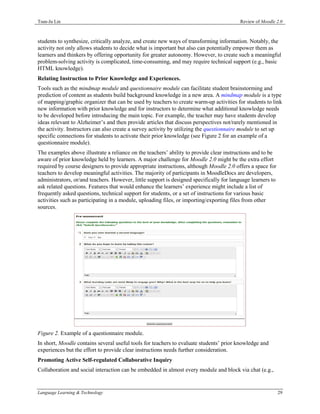 Tsun-Ju Lin                                                                              Review of Moodle 2.0



students to synthesize, critically analyze, and create new ways of transforming information. Notably, the
activity not only allows students to decide what is important but also can potentially empower them as
learners and thinkers by offering opportunity for greater autonomy. However, to create such a meaningful
problem-solving activity is complicated, time-consuming, and may require technical support (e.g., basic
HTML knowledge).
Relating Instruction to Prior Knowledge and Experiences.
Tools such as the mindmap module and questionnaire module can facilitate student brainstorming and
prediction of content as students build background knowledge in a new area. A mindmap module is a type
of mapping/graphic organizer that can be used by teachers to create warm-up activities for students to link
new information with prior knowledge and for instructors to determine what additional knowledge needs
to be developed before introducing the main topic. For example, the teacher may have students develop
ideas relevant to Alzheimer’s and then provide articles that discuss perspectives not/rarely mentioned in
the activity. Instructors can also create a survey activity by utilizing the questionnaire module to set up
specific connections for students to activate their prior knowledge (see Figure 2 for an example of a
questionnaire module).
The examples above illustrate a reliance on the teachers’ ability to provide clear instructions and to be
aware of prior knowledge held by learners. A major challenge for Moodle 2.0 might be the extra effort
required by course designers to provide appropriate instructions, although Moodle 2.0 offers a space for
teachers to develop meaningful activities. The majority of participants in MoodleDocs are developers,
administrators, or/and teachers. However, little support is designed specifically for language learners to
ask related questions. Features that would enhance the learners’ experience might include a list of
frequently asked questions, technical support for students, or a set of instructions for various basic
activities such as participating in a module, uploading files, or importing/exporting files from other
sources.




Figure 2. Example of a questionnaire module.
In short, Moodle contains several useful tools for teachers to evaluate students’ prior knowledge and
experiences but the effort to provide clear instructions needs further consideration.
Promoting Active Self-regulated Collaborative Inquiry
Collaboration and social interaction can be embedded in almost every module and block via chat (e.g.,


Language Learning & Technology                                                                               29
 