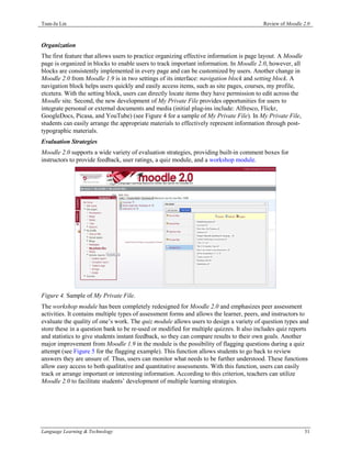 Tsun-Ju Lin                                                                              Review of Moodle 2.0



Organization
The first feature that allows users to practice organizing effective information is page layout. A Moodle
page is organized in blocks to enable users to track important information. In Moodle 2.0, however, all
blocks are consistently implemented in every page and can be customized by users. Another change in
Moodle 2.0 from Moodle 1.9 is in two settings of its interface: navigation block and setting block. A
navigation block helps users quickly and easily access items, such as site pages, courses, my profile,
etcetera. With the setting block, users can directly locate items they have permission to edit across the
Moodle site. Second, the new development of My Private File provides opportunities for users to
integrate personal or external documents and media (initial plug-ins include: Alfresco, Flickr,
GoogleDocs, Picasa, and YouTube) (see Figure 4 for a sample of My Private File). In My Private File,
students can easily arrange the appropriate materials to effectively represent information through post-
typographic materials.
Evaluation Strategies
Moodle 2.0 supports a wide variety of evaluation strategies, providing built-in comment boxes for
instructors to provide feedback, user ratings, a quiz module, and a workshop module.




Figure 4. Sample of My Private File.
The workshop module has been completely redesigned for Moodle 2.0 and emphasizes peer assessment
activities. It contains multiple types of assessment forms and allows the learner, peers, and instructors to
evaluate the quality of one’s work. The quiz module allows users to design a variety of question types and
store these in a question bank to be re-used or modified for multiple quizzes. It also includes quiz reports
and statistics to give students instant feedback, so they can compare results to their own goals. Another
major improvement from Moodle 1.9 in the module is the possibility of flagging questions during a quiz
attempt (see Figure 5 for the flagging example). This function allows students to go back to review
answers they are unsure of. Thus, users can monitor what needs to be further understood. These functions
allow easy access to both qualitative and quantitative assessments. With this function, users can easily
track or arrange important or interesting information. According to this criterion, teachers can utilize
Moodle 2.0 to facilitate students’ development of multiple learning strategies.




Language Learning & Technology                                                                              31
 