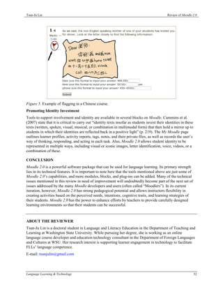 Tsun-Ju Lin                                                                                     Review of Moodle 2.0




Figure 5. Example of flagging in a Chinese course.
Promoting Identity Investment
Tools to support involvement and identity are available in several blocks on Moodle. Cummins et al.
(2007) state that it is critical to carry out “identity texts insofar as students invest their identities in these
texts (written, spoken, visual, musical, or combination in multimodal form) that then hold a mirror up to
students in which their identities are reflected back in a positive light” (p. 219). The My Moodle page
outlines learner profiles, activity reports, tags, notes, and their private files, as well as records the user’s
way of thinking, responding, and acting in each task. Also, Moodle 2.0 allows student identity to be
represented in multiple ways, including visual or iconic images, letter identification, voice, videos, or a
combination of these.

CONCLUSION
Moodle 2.0 is a powerful software package that can be used for language learning. Its primary strength
lies in its technical features. It is important to note here that the tools mentioned above are just some of
Moodle 2.0’s capabilities, and more modules, blocks, and plug-ins can be added. Many of the technical
issues mentioned in this review in need of improvement will undoubtedly become part of the next set of
issues addressed by the many Moodle developers and users (often called “Moodlers”). In its current
iteration, however, Moodle 2.0 has strong pedagogical potential and allows instructors flexibility in
creating activities based on the perceived needs, intentions, cognitive traits, and learning strategies of
their students. Moodle 2.0 has the power to enhance efforts by teachers to provide carefully designed
learning environments so that their students can be successful.



ABOUT THE REVIEWER
Tsun-Ju Lin is a doctoral student in Language and Literacy Education in the Department of Teaching and
Learning at Washington State University. While pursuing her degree, she is working as an online
language course developer and education technology consultant in the Department of Foreign Languages
and Cultures at WSU. Her research interest is supporting learner engagement in technology to facilitate
FLLs’ language competence.
E-mail: tsunjulin@gmail.com



Language Learning & Technology                                                                                       32
 