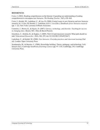 Tsun-Ju Lin                                                                             Review of Moodle 2.0



REFERENCES
Coiro, J. (2003). Reading comprehension on the Internet: Expanding our understanding of reading
comprehension to encompass new literacies. The Reading Teacher, 56(5), 458–464.
Coiro, J., Knobel, M., Lankshear, C., & Leu, D. (2008). Central issues in new literacies and new literacies
research. In J. Coiro, M. Knobel, C. Lankshear, & D. J. Leu (Eds.), Handbook of new literacies research
(pp. 1–22). New York: Lawrence Erlbaum Associates.
Cummins, J., Brown, K., & Sayers, D. (2007). Literacy, technology, and diversity: Teaching for success
in changing times. Boston, MA: Allyn & Bacon/Pearson.
Greenhow, C., Robelia, B., & Hughes, J. (2009). Web 2.0 and classroom research: What path should we
take? Educational Researcher, 38(4), 246–259. doi:10.3102/0013189x09336671
Lankshear, C., & Knobel, M. (2006). New literacies: Everyday practices and classroom learning (2nd
ed). London: Open University Press.
Scardamalia, M., & Bereiter, C. (2006). Knowledge building: Theory, pedagogy, and technology. In K.
Sawyer (Ed.), Cambridge handbook of learning sciences (pp. 97–118). Cambridge, UK: Cambridge
University Press.




Language Learning & Technology                                                                           33
 