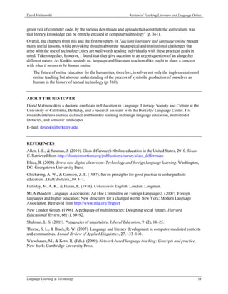 David Malinowski                                               Review of Teaching Literature and Language Online



green veil of computer code, by the various downloads and uploads that constitute the curriculum, was
that literary knowledge can be entirely encased in computer technology” (p. 361).
Overall, the chapters from this and the first two parts of Teaching literature and language online present
many useful lessons, while provoking thought about the pedagogical and institutional challenges that
arise with the use of technology; they are well worth reading individually with these practical goals in
mind. Taken together, however, I found that they give occasion to an urgent question of an altogether
different nature. As Kuskin reminds us, language and literature teachers alike ought to share a concern
with what it means to be human online:
    The future of online education for the humanities, therefore, involves not only the implementation of
    online teaching but also our understanding of the process of symbolic production of ourselves as
    human in the history of textual technology (p. 360).



ABOUT THE REVIEWER
David Malinowski is a doctoral candidate in Education in Language, Literacy, Society and Culture at the
University of California, Berkeley, and a research assistant with the Berkeley Language Center. His
research interests include distance and blended learning in foreign language education, multimodal
literacies, and semiotic landscapes.
E-mail: daveski@berkeley.edu



REFERENCES
Allen, I. E., & Seaman, J. (2010). Class difference$: Online education in the United States, 2010. Sloan-
C. Retrieved from http://sloanconsortium.org/publications/survey/class_differences
Blake, R. (2008). Brave new digital classroom: Technology and foreign language learning. Washington,
DC: Georgetown University Press.
Chickering, A. W., & Gamson, Z. F. (1987). Seven principles for good practice in undergraduate
education. AAHE Bulletin, 39, 3–7.
Halliday, M. A. K., & Hasan, R. (1976). Cohesion in English. London: Longman.
MLA (Modern Language Association; Ad Hoc Committee on Foreign Languages). (2007). Foreign
languages and higher education: New structures for a changed world. New York: Modern Language
Association. Retrieved from http://www.mla.org/flreport
New London Group. (1996). A pedagogy of multiliteracies: Designing social futures. Harvard
Educational Review, 66(1), 60–92.
Shulman, L. S. (2005). Pedagogies of uncertainty. Liberal Education, 91(2), 18–25.
Thorne, S. L., & Black, R. W. (2007). Language and literacy development in computer-mediated contexts
and communities. Annual Review of Applied Linguistics, 27, 133–160.
Warschauer, M., & Kern, R. (Eds.). (2000). Network-based language teaching: Concepts and practice.
New York: Cambridge University Press.




Language Learning & Technology                                                                               38
 