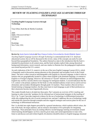Language Learning & Technology                                                 June 2011, Volume 15, Number 2
http:/llt.msu.edu/issues/june2011/review3.pdf                                                       pp. 39– 41


 REVIEW OF TEACHING ENGLISH LANGUAGE LEARNERS THROUGH
                      TECHNOLOGY

Teaching English Language Learners through
Technology

Tony Erben, Ruth Ban & Martha Castañeda

2009
ISBN: 978-0-415-95768-7
US $36.95
240 pp.

Routledge
New York, USA




Review by Jesús García Laborda & Mary Frances Litzler, Universidad de Alcalá (Madrid, Spain)
Teaching English Language Learners through Technology is contextualized in the U.S. American
educational system, but as will be discussed in this review, many of the concepts can easily be used
beyond these geographical boundaries. The authors themselves state in the introduction that the book is
intended for practitioners in all content areas, and the book includes explicit links among theoretical
background information, recent research, and case studies to illustrate how the pedagogical implications
can extend beyond just the U.S. context.
An early indication of the U.S. context is in the use of the term English Language Learner (ELL), which
is frequently used in discussions among educators at the elementary and secondary levels in the United
States. The term is often viewed as interchangeable with English as a Second Language, in that it refers to
learners who are geographically located in a place where English is the dominant language, in contrast to
English as a Foreign Language. However, the omission of “second” indicates an acknowledgement that
English may well be a second, third or new language for immigrant students. A second indication that the
U.S. context is the primary audience for the book is in the intended audience of pre-service and in-service
elementary and secondary (Kindergarten through grade 12) teachers. These teachers often do not have
formal training as language teachers, but they must learn to teach language as part of their profession as
their classrooms become more linguistically diverse.
This reader-friendly book is divided into three parts. Part 1 presents an overview of ELL teaching and
learning in order to provide “guidance for the informed use of instructional strategies in the teaching of
ELLs” (p. 7); part 2 provides empirical evidence for the use of technology in differentiated instruction
while also emphasizing the role of social constructivism; and part 3 addresses the use of technology inside
and outside the classroom through examples and also suggests strategies and exercise plans for the use of
technology in differentiated instruction.
Part 1 is divided into eight chapters preceded by a general introduction, which explains ethical values, the
aim of the book, the target audience, and an extensive description of five principles for integrating
technology. These principles focus on creating effective second language learning environments around
which learning should happen: (a) ELLs must be given many and varied opportunities to read, write,
listen to and discuss oral and written English; (b) attention should be drawn to English language structural


Copyright © 2011, ISSN 1094-3501                                                                           39
 