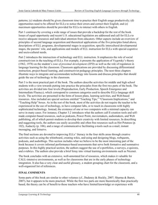 Jesús García Laborda & Mary Frances Litzler        Review of Teaching English Language Learners through Technology



patterns; (c) students should be given classroom time to practice their English usage productively; (d)
opportunities need to be offered for ELLs to notice their errors and correct their English; and (e)
maximum opportunities should be provided for ELLs to interact with others in English.
Part 1 continues by covering a wide range of issues that provide a backdrop for the rest of the book.
Issues of equal opportunity and recent U.S. educational legislation are addressed and call for ELLs to
receive adequate resources and individual attention from educators. Other aspects include an overview of
principles of second language acquisition and theoretical applications of the five principles listed above,
descriptions of ELL programs, developmental stages in acquisition, specific intercultural developmental
stages, the parents’ role, and applications and models of ELL instruction for ELLs with special cognitive
and socio-cultural needs.
Part 2 introduces the intersection of technology and ELL instruction. It emphasizes the role of social
constructivism in the teaching of ELLs. For example, it presents the application of Vygotsky’s theory
(1962, 1978) on the student’s zone of proximal development (ZPD) as well as the role of regulation in
language learning for the classroom. Classroom applications are provided by discussing differentiated
instruction, project-based learning, and constructivist pedagogy principles. The next three chapters
illustrate ways to integrate and accommodate technology into lessons and discuss principles that should
guide the use of technology in the classroom.
Part 3 is the most practical part of the book. The authors describe activities for middle and high school
students with a view towards putting into practice the principles from the first two parts of the book. The
activities are divided into four levels (Preproduction, Early Production, Speech Emergence and
Intermediate Fluency), which correspond to common categories used to describe ELLs language skill
levels. The activities are presented in the form of lesson plans, learning activities, and Web-based
resources. Also included are special sections entitled “Teaching Tips,” “Classroom Implications,” and
“Teaching Help” boxes. As in the rest of the book, most of the activities do not require the teacher to be
experienced in the use of technology, to have computer labs, or to teach in classrooms with highly
sophisticated technology. Instead, the existence of one or two computers with a minimal capacity can
serve in many cases. For instance, Chapter 3.2 introduces what the authors call E-creation tools and self-
made computer-based resources, such as podcasts, Power Point, moviemakers, audiomakers, and Web
publishing, all of which permit students to develop their creativity with limited resources. In describing
and suggesting tools, the authors use easily accessible and often free resources such as Hot Potatoes (p.
102), Audacity (p. 106), and a range of communicative facilitating e-tools such as e-mail, instant
messaging, and listservs.
The final sections are devoted to improving ELLs’ literacy in the four skills areas through creative
activities such as using the whiteboard, creating wikis, and using and designing blogs, webquests,
podcasts, and audioblogs. This section includes what we believe to be the most interesting part of the
book because it covers informal performance-based assessments that serve both formative and summative
purposes. In this highly practical section, the authors suggest the use of e-portfolios, e-surveys, e-quizzes,
and e-rubrics. The authors also provide a brief foray into virtual learning environments such as Nicenet.
The book concludes with an extensive, well-annotated list of resources, which makes it valuable for
CALL-intensive environments, as well as for classrooms that are in the early phases of technology
integration. It also has a very clear and useful glossary, a student grouping chart for the classroom, and a
well-organized list of references.

FINAL COMMENTS
Some parts of this book are similar to other volumes (cf., Dudeney & Hockly, 2007; Sharma & Barret,
2007), but it appears to be more practical. While the first two parts are more theoretically than practically
based, the theory can be of benefit to those teachers who have limited knowledge or experience with


Language Learning & Technology                                                                                 40
 