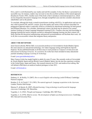 Jesús García Laborda & Mary Frances Litzler        Review of Teaching English Language Learners through Technology



ELLs, and it is well-illustrated by case studies and real-life examples. In fact, the theory is presented in an
accessible way; for instance, readers may not want to miss the excellent synthesis of the natural approach
(Krashen & Terrell, 1983). Another asset of this book is that it introduces emotional perspectives, which
are less frequently discussed in language texts, through exemplified cases and also considers educational
stakeholders such as the parents.
To conclude, although this book is aimed at practitioners working with ELLs, its applications and uses are
also valid in general ESL and EFL courses, given the quality and variety of the resources described. Its
pedagogical approach makes it especially useful as a textbook for educational technology for both general
and bilingual education. For a broader, international context, the book may be attractive for content
teachers working in Content Language Integrated Learning (CLIL). Teachers who may lack knowledge in
language learning but need to integrate second (or subsequent) language learning into their content will
likely find that the theoretical underpinnings and practical recommendations will facilitate their work. All
in all, this is an accessible volume that integrates theory and practice.



ABOUT THE REVIEWERS
Jesús García Laborda, PhD & EdD, is an associate professor at Universidad de Alcalá (Madrid, Spain).
His main interests are educational technology, low-stakes language testing and English for Specific
Purposes. He has published broadly in all three areas in such journals as Computers & Education and
Educational Technology & Society. As a reviewer, his works have been included in many educational
journals including Language Learning & Technology.
E-mail: jesus.garcialaborda@uah.es
Mary Frances Litzler has taught English to adults for some 25 years. She currently works at Universidad
de Alcalá (Madrid, Spain) and the British Council (Madrid, Spain), but she also has experience working
in the United States, Japan and France. Her research interests are CALL and medieval text editing. She
will defend a PhD thesis on medieval medical prologues in June 2011.
E-mail: mf.litz@uah.es



REFERENCES
Dudeney, G., & Hockly, N. (2007). How to teach English with technology (with CD-Rom). Cambridge:
Pearson Longman.
Krashen, S. D., & Terrell, T. D. (1983). The natural approach: Language acquisition in the classroom.
London: Prentice Hall Europe.
Sharma, P., & Barrett, B. (2007). Blended learning: Using technology in and beyond the language
classroom. Cambridge, UK: Macmillan.
Vygotsky, L. S. (1962). Thought and language. Cambridge, MA: MIT Press.
Vygotsky, L. S. (1978). Mind in society: The development of higher psychological processes. Cambridge,
MA: Harvard University Press.




Language Learning & Technology                                                                                 41
 