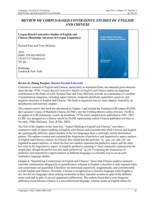 Language Learning & Technology                                                   June 2011, Volume 15, Number 2
http:/llt.msu.edu/issues/june2011/review4.pdf                                                          pp. 42–43


   REVIEW OF CORPUS-BASED CONTRASTIVE STUDIES OF ENGLISH
                       AND CHINESE

Corpus-Based Contrastive Studies of English and
Chinese (Routledge Advances in Corpus Linguistics)

Richard Xiao and Tony McEnery

2010
ISBN: 978-0415992459
US $117.57 (hardcover)
201 pp.

Routledge
London & New York



Review by Zhang Xiaojun, Shaanxi Normal University
Contrastive research of English and Chinese, particularly in mainland China, has attracted great attention
since the late 1970s. Corpus-Based Contrastive Studies of English and Chinese makes an important
contribution to this body of work. Richard Xiao and Tony McEnery provide an examination of a number
of grammatical categories, including aspect markers, temporal adverbials, quantifiers, passives, and
negation structures in English and Chinese. The book is organized into six main chapters framed by an
introductory and summary chapter.
The corpora used in this book are introduced in Chapter 1 and include the Freiburg-LOB corpus (FLOB),
the Lancaster Corpus of Mandarin Chinese (LCMC), and the Freiburg-Brown corpus (Frown). FLOB is
an update of LOB (Johansson, Leech, & Goodluck, 1978) which sampled texts published in 1991–1992.
LCMC was designed as a Chinese match for FLOB, representing written Chinese published in China in
the early 1990s (McEnery, Xiao, & Mo, 2003).
The first of the chapters in the main text, “Aspect Marking in English and Chinese,” provides a
contrastive study of aspect marking in English and Chinese and concludes that while Chinese and English
are typologically different, aspect markers in the two languages show a strikingly similar distribution
pattern. The authors counted and contrasted the frequencies of perfective and imperfective aspect markers
in English and Chinese corpora. In Chinese, they found that the particles ‘-le, -guo, zai, and -zhe’ are
regarded as aspect markers, of which the first two markers represent the perfective aspect and the other
two refer to the imperfective aspect. In English, perfective meaning is “most commonly expressed by the
simple past, though the perfect can also mark perfectivity” (p.14). Comparing the frequencies of
perfective and imperfective aspect markers in different languages is a feasible way to set up such
contrastive language studies.
Chapter 4, “Quantifying Constructions in English and Chinese,” shows that Chinese employs numeral-
classifier constructions obligatorily in quantification, whereas in English a classifier is only required when
non-count nouns are quantified. Classifiers are motivated cognitively, pragmatically, and conventionally
in both English and Chinese. Normally, Chinese is recognized as a classifier language while English is
not, but the two languages show striking similarities in their classifier systems in spite of the different
terms used and in spite of several quantitative differences. The authors found that a cross-linguistic
difference exists because Chinese is a non-inflectional language, whereas nouns in English inflect for


Copyright © 2011, ISSN 1094-3501                                                                             42
 