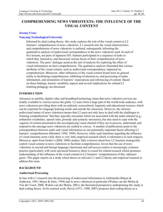 Language Learning & Technology                                                  June 2011, Volume 15, Number 2
http://llt.msu.edu/issues/june2011/cross.pdf                                                          pp. 44–68


  COMPREHENDING NEWS VIDEOTEXTS: THE INFLUENCE OF THE
                   VISUAL CONTENT
Jeremy Cross
Nanyang Technological University
     Informed by dual coding theory, this study explores the role of the visual content in L2
     listeners’ comprehension of news videotexts. L1 research into the visual characteristics
     and comprehension of news videotexts is outlined, subsequently informing the
     quantitative analysis of audiovisual correspondence in the news videotexts used. In each of
     five lessons, ten pairs of Japanese EFL learners participated in a sequence of tasks in
     which they listened to, and discussed various facets of their comprehension of news
     videotexts. The pairs’ dialogue acted as the unit of analysis for exploring the effect of
     visual information on their comprehension. The qualitative analysis illustrated that various
     attributes of the visual content, such as audiovisual correspondence, impacted on
     comprehension. Moreover, other influences of the visual content found were its general
     utility in facilitating comprehension, inhibiting of attention to, and processing of audio
     information, and stimulation of learners’ expectations and inferencing of content. Based
     on these findings, learner variability aspects and several implications for related L2
     listening pedagogy are discussed.

INTRODUCTION
Advances in satellite, digital video and broadband technology mean that news videotext services are
readily available to viewers across the globe. L2 users form a large part of the world-wide audience, with
news videotexts providing them with an authentic sociocultural, linguistic and educational resource which
can be exploited for language learning inside and outside the classroom. However, the intrinsic
audiovisual nature of news videotexts means that L2 users not only have to deal with the challenges to
listening comprehension1 that they typically encounter which are associated with the audio channel (e.g.,
unfamiliar vocabulary, speech rates, prosody and syntactic structures), but also need to cope with the
vagaries of content presented in the accompanying visual channel if they are to process, understand, and
respond to the message news videotexts are crafted to convey. A number of publications point to the
correspondence between audio and visual information as one potentially important factor affecting L2
learners’ comprehension (Meinhof, 1994, 1998). However, while such intuitions regarding the influence
of visual elements seem valid, there is very little empirical research which is informative in such respects.
Moreover, apart from Gruba’s (2004, 2006) studies, little is known about how L2 listeners strategically
exploit visual content in news videotexts to facilitate comprehension. Given that the use of news
videotexts in second and foreign language classrooms and self-access centres is increasingly common
practice (particularly with more advanced listeners), there is a need for related research which promotes
understanding of the influence of the visual content in L2 listeners’ comprehension of this videotext
genre. This paper reports on a study which draws on relevant L1 and L2 theory and empirical research to
address this issue.

BACKGROUND
Audiovisual Processing
In line with L1 research into the processing of audiovisual information in multimedia (Mayer &
Anderson, 1991; Mayer & Sims, 1994) and in news videotexts in particular (Walma van der Molen &
Van der Voort, 2000; Walma van der Molen, 2001), the theoretical perspective underpinning this study is
dual coding theory. In his seminal work, Paivio (1971, 1990, 2007) proposes dual coding theory as a



Copyright © 2011, ISSN 1094-3501                                                                            44
 