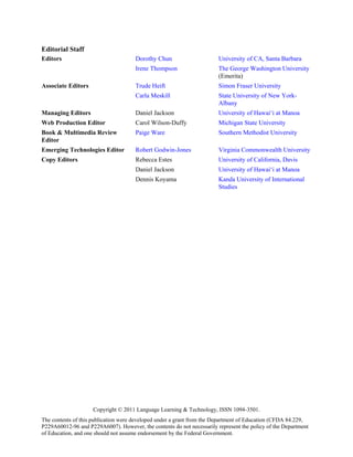Editorial Staff
Editors                               Dorothy Chun                      University of CA, Santa Barbara
                                      Irene Thompson                    The George Washington University
                                                                        (Emerita)
Associate Editors                     Trude Heift                       Simon Fraser University
                                      Carla Meskill                     State University of New York-
                                                                        Albany
Managing Editors                      Daniel Jackson                    University of Hawai‘i at Manoa
Web Production Editor                 Carol Wilson-Duffy                Michigan State University
Book & Multimedia Review              Paige Ware                        Southern Methodist University
Editor
Emerging Technologies Editor          Robert Godwin-Jones               Virginia Commonwealth University
Copy Editors                          Rebecca Estes                     University of California, Davis
                                      Daniel Jackson                    University of Hawai‘i at Manoa
                                      Dennis Koyama                     Kanda University of International
                                                                        Studies




                     Copyright © 2011 Language Learning & Technology, ISSN 1094-3501.
The contents of this publication were developed under a grant from the Department of Education (CFDA 84.229,
P229A60012-96 and P229A6007). However, the contents do not necessarily represent the policy of the Department
of Education, and one should not assume endorsement by the Federal Government.
 