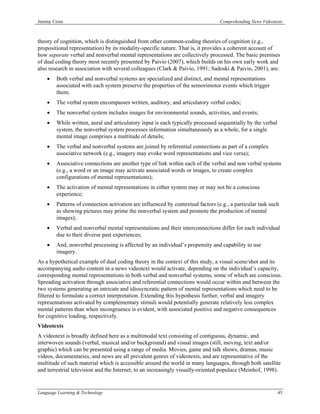 Jeremy Cross                                                                     Comprehending News Videotexts



theory of cognition, which is distinguished from other common-coding theories of cognition (e.g.,
propositional representation) by its modality-specific nature. That is, it provides a coherent account of
how separate verbal and nonverbal mental representations are collectively processed. The basic premises
of dual coding theory most recently presented by Paivio (2007), which builds on his own early work and
also research in association with several colleagues (Clark & Paivio, 1991; Sadoski & Paivio, 2001), are:
    •   Both verbal and nonverbal systems are specialized and distinct, and mental representations
        associated with each system preserve the properties of the sensorimotor events which trigger
        them;
    •   The verbal system encompasses written, auditory, and articulatory verbal codes;
    •   The nonverbal system includes images for environmental sounds, activities, and events;
    •   While written, aural and articulatory input is each typically processed sequentially by the verbal
        system, the nonverbal system processes information simultaneously as a whole, for a single
        mental image comprises a multitude of details;
    •   The verbal and nonverbal systems are joined by referential connections as part of a complex
        associative network (e.g., imagery may evoke word representations and vice versa);
    •   Associative connections are another type of link within each of the verbal and non verbal systems
        (e.g., a word or an image may activate associated words or images, to create complex
        configurations of mental representations);
    •   The activation of mental representations in either system may or may not be a conscious
        experience;
    •   Patterns of connection activation are influenced by contextual factors (e.g., a particular task such
        as showing pictures may prime the nonverbal system and promote the production of mental
        images);
    •   Verbal and nonverbal mental representations and their interconnections differ for each individual
        due to their diverse past experiences;
    •   And, nonverbal processing is affected by an individual’s propensity and capability to use
        imagery.
As a hypothetical example of dual coding theory in the context of this study, a visual scene/shot and its
accompanying audio content in a news videotext would activate, depending on the individual’s capacity,
corresponding mental representations in both verbal and nonverbal systems, some of which are conscious.
Spreading activation through associative and referential connections would occur within and between the
two systems generating an intricate and idiosyncratic pattern of mental representations which need to be
filtered to formulate a correct interpretation. Extending this hypothesis further, verbal and imagery
representations activated by complementary stimuli would potentially generate relatively less complex
mental patterns than when incongruence is evident, with associated positive and negative consequences
for cognitive loading, respectively.
Videotexts
A videotext is broadly defined here as a multimodal text consisting of contiguous, dynamic, and
interwoven sounds (verbal, musical and/or background) and visual images (still, moving, text and/or
graphic) which can be presented using a range of media. Movies, game and talk shows, dramas, music
videos, documentaries, and news are all prevalent genres of videotexts, and are representative of the
multitude of such material which is accessible around the world in many languages, through both satellite
and terrestrial television and the Internet, to an increasingly visually-oriented populace (Meinhof, 1998).


Language Learning & Technology                                                                               45
 