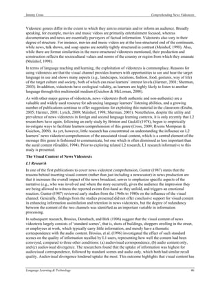 Jeremy Cross                                                                       Comprehending News Videotexts



Videotext genres differ in the extent to which they aim to entertain and/or inform an audience. Broadly
speaking, for example, movies and music videos are primarily entertainment focused, whereas
documentaries and news are essentially purveyors of factual information. Videotexts also vary in their
degree of structure. For instance, movies and music videos are at the less-structured end of the continuum,
while news, talk shows, and soap operas are notably tightly structured in contrast (Meinhof, 1998). Also,
while there are format similarities in the more-structured videotexts mentioned, their production and
construction reflects the sociocultural values and norms of the country or region from which they emanate
(Meinhof, 1998).
In terms of language teaching and learning, the exploitation of videotexts is commonplace. Reasons for
using videotexts are that the visual channel provides learners with opportunities to see and hear the target
language in use and shows many aspects (e.g., landscapes, locations, fashion, food, gestures, way of life)
of the target culture and society, both of which can raise learners’ interest levels (Harmer, 2001; Sherman,
2003). In addition, videotexts have ecological validity, as learners are highly likely to listen to another
language through this multimodal medium (Guichon & McLornan, 2008).
As with other major genres of videotexts, news videotexts (both authentic and non-authentic) are a
valuable and widely used resource for advancing language learners’ listening abilities, and a growing
number of publications continue to offer suggestions for exploiting this material in the classroom (Gruba,
2005; Harmer, 2001; Lynch, 2009; Meinhof, 1998; Sherman, 2003). Nonetheless, despite the utility and
prevalence of news videotexts in foreign and second language learning contexts, it is only recently that L2
researchers have again, following an early study by Brinton and Gaskill (1978), begun to empirically
investigate ways to facilitate learners comprehension of this genre (Cross, 2009; Rivens Mompean &
Guichon, 2009). As yet, however, little research has concentrated on understanding the influence on L2
learners’ news videotext comprehension of the associated visual content, which is a central element of the
message this genre is fashioned to communicate, but one which is often dismissed as less important than
the aural content (Graddol, 1994). Prior to exploring related L2 research, L1 research informative to this
study is presented.
The Visual Content of News Videotexts
L1 Research
In one of the first publications to cover news videotext comprehension, Gunter (1987) states that the
reasons behind inserting visual content (rather than just including a newscaster) in news production are
that it increases the overall impact of the news broadcast, serves to emphasize specific aspects of the
narrative (e.g., who was involved and where the story occurred), gives the audience the impression they
are being allowed to witness the reported events first-hand as they unfold, and triggers an emotional
reaction. Gunter (1987) reviewed early studies from the 1960s to 1980s on the influence of the visual
channel. Generally, findings from the studies presented did not offer conclusive support for visual content
in enhancing information assimilation and retention in news videotexts, but the degree of redundancy
between the content of the two channels was identified as an important variable in information
processing.
In subsequent research, Brosius, Donsbach, and Birk (1996) suggest that the visual content of news
videotexts largely consists of ‘standard scenes’, that is, shots of buildings, shoppers strolling in the street,
or employees at work, which typically carry little information, and merely have a thematic
correspondence with the audio content. Brosius, et al. (1996) investigated the effect of such standard
scenes on the quality of information recalled by L1 users, representing how well the content had been
conveyed, compared to three other conditions: (a) audiovisual correspondence, (b) audio content only,
and (c) audiovisual divergence. The researchers found that the uptake of information was highest for
audiovisual correspondence, followed by standard scenes and audio only, which both had similar recall
quality. Audiovisual divergence hindered uptake the most. This outcome highlights that visual content has


Language Learning & Technology                                                                               46
 