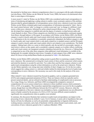Jeremy Cross                                                                     Comprehending News Videotexts



the potential to facilitate news videotext comprehension when it is convergent with the audio information
(see also Reese, 1984; Walma van der Molen & Van der Voort, 2000), but seems to be detrimental when
there is some degree of divergence.
A more recent L1 study by Walma van der Molen (2001) also considered audiovisual correspondence in
terms of introducing and applying a coding scheme to enable a more systematic analysis of this attribute
than provided by general judgments of correspondence across whole news videotexts in previous studies.
Walma van der Molen evaluated audiovisual correspondence of information presented in ‘shots’, that is,
the visual content between ‘edits’ (a change to a similar scene) and ‘cuts’ (a change to a different visual
scene), within news videotexts. Informed by earlier related research (Brosius et al., 1996; Lang, 1995),
she developed four categories to establish and code the degree of semantic overlap between audio and
visual channels in shots. Three of these categories are classified on a correspondence continuum ranging
from Direct, through Indirect, to Divergent. In accordance with Walma van der Molen (2001), the Direct
category is used to classify audio and visual content which both express the same propositional meaning
(i.e., information in the two modalities is essentially semantically redundant); the Indirect category is used
to classify audio and visual content which is only partly related (as in standard scenes); and the Divergent
category is used to classify audio and visual content which is not related or even contradictory. The fourth
category, Talking head, refers to a scene in which typically only the top half of a newsreader, reporter, or
interviewee is shown as they speak, and is considered a separate category as it neither reflects conflicting
audio and visual content, nor transparent semantic relatedness between the two. However, a Talking head
is categorized as one of the other three categories when additional visual information is available in the
background, for example, behind an interviewee. Examples of each category from a BBC news videotext
about UK forces in Iraq entitled Basra Deaths are presented in Table 1 for clarification.

Walma van der Molen (2001) utilized her coding system to good effect in examining a sample of Dutch
news videotexts. She summarized in writing the visual content of shots and the concurrent verbal content,
and noted the duration in seconds for each shot. Two coders then used the four-category scheme to code
audiovisual correspondence using the written information as well as the actual news videotexts. Walma
van der Molen reported a very strong inter-rater reliability (Cohen’s Kappa was .81) for the two coders,
which suggests her coding system is a valid and reliable method for determining the level of audiovisual
correspondence in news videotexts. Her taxonomy was used in this study for the analysis of the news
videotexts.
Other related L1 news videotext research has focused on graphics, such as computer-generated texts
(CGTs) and computer-generated animations (CGAs). These are features which are typically used to
present numerical details, and are utilized to facilitate understanding of complicated events or processes.
Fox, Lang, Chung, Lee, Schwartz, and Potter (2003) investigated the comparative amount of
comprehension for seven science-related news videotexts in three modified versions which contained a
CGA, a CGT, or no graphics. The researchers reported that comprehension was worst for the no graphics
version, though there was little difference between the CGA and CGT versions. Moreover, when the
perceived complexity of the news videotext was included as a factor, comprehension was not affected for
easier or harder content by the presence of a CGA or CGT, but more difficult content resulted in
significantly less comprehension when no graphics were included.
In summary, this discussion illustrates that variations in audiovisual correspondence can impact on the
processing of news videotexts by skilled L1 users. For L2 listeners, it seems safe to hypothesize that such
factors will also be influential, as well as be potentially compounded due to linguistic deficiencies,
working memory constraints, and a lack of familiarity with the culture-bound visual content, style, and
conventions of news videotexts geared to the L1 audience (Meinhof, 1994).




Language Learning & Technology                                                                             47
 