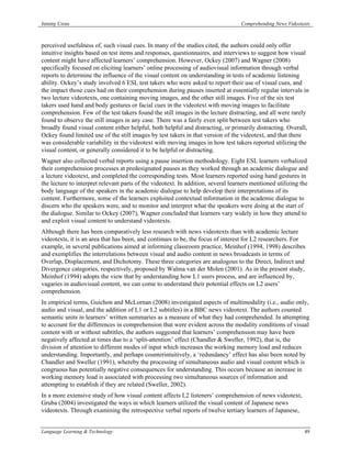 Jeremy Cross                                                                       Comprehending News Videotexts



perceived usefulness of, such visual cues. In many of the studies cited, the authors could only offer
intuitive insights based on test items and responses, questionnaires, and interviews to suggest how visual
content might have affected learners’ comprehension. However, Ockey (2007) and Wagner (2008)
specifically focused on eliciting learners’ online processing of audiovisual information through verbal
reports to determine the influence of the visual content on understanding in tests of academic listening
ability. Ockey’s study involved 6 ESL test takers who were asked to report their use of visual cues, and
the impact those cues had on their comprehension during pauses inserted at essentially regular intervals in
two lecture videotexts, one containing moving images, and the other still images. Five of the six test
takers used hand and body gestures or facial cues in the videotext with moving images to facilitate
comprehension. Few of the test takers found the still images in the lecture distracting, and all were rarely
found to observe the still images in any case. There was a fairly even split between test takers who
broadly found visual content either helpful, both helpful and distracting, or primarily distracting. Overall,
Ockey found limited use of the still images by test takers in that version of the videotext, and that there
was considerable variability in the videotext with moving images in how test takers reported utilizing the
visual content, or generally considered it to be helpful or distracting.
Wagner also collected verbal reports using a pause insertion methodology. Eight ESL learners verbalized
their comprehension processes at predesignated pauses as they worked through an academic dialogue and
a lecture videotext, and completed the corresponding tests. Most learners reported using hand gestures in
the lecture to interpret relevant parts of the videotext. In addition, several learners mentioned utilizing the
body language of the speakers in the academic dialogue to help develop their interpretations of its
content. Furthermore, some of the learners exploited contextual information in the academic dialogue to
discern who the speakers were, and to monitor and interpret what the speakers were doing at the start of
the dialogue. Similar to Ockey (2007), Wagner concluded that learners vary widely in how they attend to
and exploit visual content to understand videotexts.
Although there has been comparatively less research with news videotexts than with academic lecture
videotexts, it is an area that has been, and continues to be, the focus of interest for L2 researchers. For
example, in several publications aimed at informing classroom practice, Meinhof (1994, 1998) describes
and exemplifies the interrelations between visual and audio content in news broadcasts in terms of
Overlap, Displacement, and Dichotomy. These three categories are analogous to the Direct, Indirect and
Divergence categories, respectively, proposed by Walma van der Molen (2001). As in the present study,
Meinhof (1994) adopts the view that by understanding how L1 users process, and are influenced by,
vagaries in audiovisual content, we can come to understand their potential effects on L2 users’
comprehension.
In empirical terms, Guichon and McLornan (2008) investigated aspects of multimodality (i.e., audio only,
audio and visual, and the addition of L1 or L2 subtitles) in a BBC news videotext. The authors counted
semantic units in learners’ written summaries as a measure of what they had comprehended. In attempting
to account for the differences in comprehension that were evident across the modality conditions of visual
content with or without subtitles, the authors suggested that learners’ comprehension may have been
negatively affected at times due to a ‘split-attention’ effect (Chandler & Sweller, 1992), that is, the
division of attention to different modes of input which increases the working memory load and reduces
understanding. Importantly, and perhaps counterintuitively, a ‘redundancy’ effect has also been noted by
Chandler and Sweller (1991), whereby the processing of simultaneous audio and visual content which is
congruous has potentially negative consequences for understanding. This occurs because an increase in
working memory load is associated with processing two simultaneous sources of information and
attempting to establish if they are related (Sweller, 2002).
In a more extensive study of how visual content affects L2 listeners’ comprehension of news videotext,
Gruba (2004) investigated the ways in which learners utilized the visual content of Japanese news
videotexts. Through examining the retrospective verbal reports of twelve tertiary learners of Japanese,


Language Learning & Technology                                                                               49
 