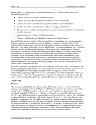 Jeremy Cross                                                                    Comprehending News Videotexts



Gruba (2004, p. 63) identified seven aspects related to the role of visual information during news
videotext comprehension:
    •   Listeners utilize visual elements to identify text type;
    •   Listeners may utilize decoded written text to form an initial macrostructure;
    •   Listeners may utilize visual elements to generate a number of tentative hypotheses;
    •   Listeners may utilize visual elements to confirm an emerging interpretation;
    •   The presence of a visual element may help listeners narrow an interpretation from amongst other
        plausible meanings;
    •   Visual elements may confuse or hinder interpretation;
    •   At times, visual elements add little to the development of a macrostructure.
Gruba (2006) also explored learners’ verbal reports and semi-structured interview responses related to
listening to Japanese news videotexts from a media literacy perspective, and again illustrated the
influence of the visual content on listening. Regarding aspects relevant to this study, Gruba reported a
case study of one learner, Abby, who was given the opportunity to replay sections of the news videotexts
to create and build her understanding of content. Abby reported using visual elements to determine
signposts (key visual content) and boundaries (segmentation) as a means of facilitating her search for
comprehension. In addition, she became aware that aural and visual elements did not necessarily
correspond. Where discrepancies existed, she attended to the audio content and ignored the visual
information. When the two content sources matched, she was able to exploit this to realize greater
understanding. Other learners in the study also commented in their interviews that the visual content
helped reduce their anxiety, heightened motivation, and gave them a sense of connectedness with the
cultural context represented on-screen.
Given this rather small body of research into news videotexts, and that only Gruba (2004, 2006) has thus
far provided tangible insights into the way visual elements are processed and how they function in news
videotext comprehension, there appears a need for further investigation to inform conceptual
understanding and pedagogical practice, as well as generally broaden our knowledge of the influence of
this key aspect of videotexts on language learners’ comprehension. Thus, the research question for this
study was: What is the influence of visual content on L2 listeners’ comprehension of news videotexts?

THE STUDY
Overview
This research was part of a broader study examining the listening processes of twenty EFL learners
studying at a language school in central Japan. Five BBC news videotexts were examined using Walma
van der Molen’s (2001) four-category coding system, and their audiovisual characteristics were
accordingly quantified. A different news videotext was then utilized in each of five 90-minute lessons
over five weeks. The news videotexts were edited into segments, and learners worked in pairs to complete
a sequence of tasks in a pedagogical cycle for each segment (six per news videotext) at their own pace
guided by a prompt sheet. The pairs did not receive any prior training in discussing their comprehension
processes, nor did they receive any input from the researcher throughout the study to avoid manipulating
the direction and content of their dialogue. The researcher’s role was only to ensure that the pairs adhered
to the task sequence and to control the playing of the news videotexts. All interaction between learners
was carried out in English, reflecting the requisite use of the L2 in their regular lessons. Each pair’s
dialogue was audio recorded, transcribed, and acted as the unit of qualitative analysis.




Language Learning & Technology                                                                            50
 