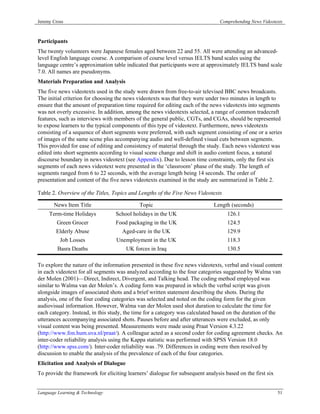 Jeremy Cross                                                                    Comprehending News Videotexts



Participants
The twenty volunteers were Japanese females aged between 22 and 55. All were attending an advanced-
level English language course. A comparison of course level versus IELTS band scales using the
language centre’s approximation table indicated that participants were at approximately IELTS band scale
7.0. All names are pseudonyms.
Materials Preparation and Analysis
The five news videotexts used in the study were drawn from free-to-air televised BBC news broadcasts.
The initial criterion for choosing the news videotexts was that they were under two minutes in length to
ensure that the amount of preparation time required for editing each of the news videotexts into segments
was not overly excessive. In addition, among the news videotexts selected, a range of common tradecraft
features, such as interviews with members of the general public, CGTs, and CGAs, should be represented
to expose learners to the typical components of this type of videotext. Furthermore, news videotexts
consisting of a sequence of short segments were preferred, with each segment consisting of one or a series
of images of the same scene plus accompanying audio and well-defined visual cuts between segments.
This provided for ease of editing and consistency of material through the study. Each news videotext was
edited into short segments according to visual scene change and shift in audio content focus, a natural
discourse boundary in news videotext (see Appendix). Due to lesson time constraints, only the first six
segments of each news videotext were presented in the ‘classroom’ phase of the study. The length of
segments ranged from 6 to 22 seconds, with the average length being 14 seconds. The order of
presentation and content of the five news videotexts examined in the study are summarized in Table 2.

Table 2. Overview of the Titles, Topics and Lengths of the Five News Videotexts

       News Item Title                      Topic                            Length (seconds)
     Term-time Holidays           School holidays in the UK                        126.1
         Green Grocer             Food packaging in the UK                         124.5
        Elderly Abuse                Aged-care in the UK                           129.9
          Job Losses              Unemployment in the UK                           118.3
         Basra Deaths                  UK forces in Iraq                           130.5

To explore the nature of the information presented in these five news videotexts, verbal and visual content
in each videotext for all segments was analyzed according to the four categories suggested by Walma van
der Molen (2001)—Direct, Indirect, Divergent, and Talking head. The coding method employed was
similar to Walma van der Molen’s. A coding form was prepared in which the verbal script was given
alongside images of associated shots and a brief written statement describing the shots. During the
analysis, one of the four coding categories was selected and noted on the coding form for the given
audiovisual information. However, Walma van der Molen used shot duration to calculate the time for
each category. Instead, in this study, the time for a category was calculated based on the duration of the
utterances accompanying associated shots. Pauses before and after utterances were excluded, as only
visual content was being presented. Measurements were made using Praat Version 4.3.22
(http://www.fon.hum.uva.nl/praat/). A colleague acted as a second coder for coding agreement checks. An
inter-coder reliability analysis using the Kappa statistic was performed with SPSS Version 18.0
(http://www.spss.com/). Inter-coder reliability was .79. Differences in coding were then resolved by
discussion to enable the analysis of the prevalence of each of the four categories.
Elicitation and Analysis of Dialogue
To provide the framework for eliciting learners’ dialogue for subsequent analysis based on the first six


Language Learning & Technology                                                                             51
 
