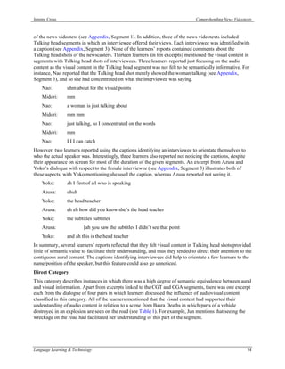Jeremy Cross                                                                        Comprehending News Videotexts



of the news videotext (see Appendix, Segment 1). In addition, three of the news videotexts included
Talking head segments in which an interviewee offered their views. Each interviewee was identified with
a caption (see Appendix, Segment 3). None of the learners’ reports contained comments about the
Talking head shots of the newscasters. Thirteen learners (in ten excerpts) mentioned the visual content in
segments with Talking head shots of interviewees. Three learners reported just focusing on the audio
content as the visual content in the Talking head segment was not felt to be semantically informative. For
instance, Nao reported that the Talking head shot merely showed the woman talking (see Appendix,
Segment 3), and so she had concentrated on what the interviewee was saying.
    Nao:         uhm about for the visual points
    Midori:      mm
    Nao:         a woman is just talking about
    Midori:      mm mm
    Nao:         just talking, so I concentrated on the words
    Midori:      mm
    Nao:         I I I can catch
However, two learners reported using the captions identifying an interviewee to orientate themselves to
who the actual speaker was. Interestingly, three learners also reported not noticing the captions, despite
their appearance on screen for most of the duration of the given segments. An excerpt from Azusa and
Yoko’s dialogue with respect to the female interviewee (see Appendix, Segment 3) illustrates both of
these aspects, with Yoko mentioning she used the caption, whereas Azusa reported not seeing it.
    Yoko:        ah I first of all who is speaking
    Azusa:       uhuh
    Yoko:        the head teacher
    Azusa:       eh eh how did you know she’s the head teacher
    Yoko:        the subtitles subtitles
    Azusa:                [ah you saw the subtitles I didn’t see that point
    Yoko:        and ah this is the head teacher
In summary, several learners’ reports reflected that they felt visual content in Talking head shots provided
little of semantic value to facilitate their understanding, and thus they tended to direct their attention to the
contiguous aural content. The captions identifying interviewees did help to orientate a few learners to the
name/position of the speaker, but this feature could also go unnoticed.
Direct Category
This category describes instances in which there was a high degree of semantic equivalence between aural
and visual information. Apart from excerpts linked to the CGT and CGA segments, there was one excerpt
each from the dialogue of four pairs in which learners discussed the influence of audiovisual content
classified in this category. All of the learners mentioned that the visual content had supported their
understanding of audio content in relation to a scene from Basra Deaths in which parts of a vehicle
destroyed in an explosion are seen on the road (see Table 1). For example, Jun mentions that seeing the
wreckage on the road had facilitated her understanding of this part of the segment.




Language Learning & Technology                                                                                54
 