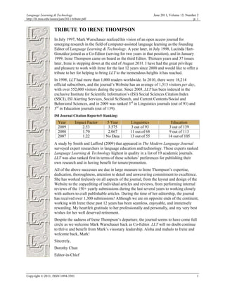 Language Learning & Technology                                                     June 2011, Volume 15, Number 2
http://llt.msu.edu/issues/june2011/tribute.pdf                                                               p. 1


                     TRIBUTE TO IRENE THOMPSON
                     In July 1997, Mark Warschauer realized his vision of an open access journal for
                     emerging research in the field of computer-assisted language learning as the founding
                     Editor of Language Learning & Technology. A year later, in July 1998, Lucinda Hart-
                     González joined as a Co-Editor (serving for two years in that position), and in January
                     1999, Irene Thompson came on board as the third Editor. Thirteen years and 37 issues
                     later, Irene is stepping down at the end of August 2011. I have had the great privilege
                     and pleasure to work with Irene for the last 12 years since 2000 and would like to offer a
                     tribute to her for helping to bring LLT to the tremendous heights it has reached.
                     In 1998, LLT had more than 1,000 readers worldwide. In 2010, there were 18,214
                     official subscribers, and the journal’s Website has an average of 1,513 visitors per day,
                     with over 552,000 visitors during the year. Since 2003, LLT has been indexed in the
                     exclusive Institute for Scientific Information’s (ISI) Social Sciences Citation Index
                     (SSCI), ISI Alerting Services, Social SciSearch, and Current Contents/Social and
                     Behavioral Sciences, and in 2009 was ranked 3rd in Linguistics journals (out of 93) and
                     3rd in Education journals (out of 139).
                     ISI Journal Citation Reports® Ranking:
                        Year         Impact Factor   5 Year         Linguistics              Education
                        2009             2.53         3.575         3 out of 93             3 out of 139
                        2008             1.70         2.067         11 out of 68            9 out of 113
                        2007             1.22        No Data        13 out of 55            14 out of 105
                     A study by Smith and Lafford (2009) that appeared in The Modern Language Journal
                     surveyed expert researchers in language education and technology. These experts ranked
                     Language Learning & Technology highest in quality in a list of 19 academic journals.
                     LLT was also ranked first in terms of these scholars’ preferences for publishing their
                     own research and in having benefit for tenure/promotion.
                     All of the above successes are due in large measure to Irene Thompson’s expertise,
                     dedication, thoroughness, attention to detail and unwavering commitment to excellence.
                     She has worked tirelessly on all aspects of the journal, from the layout and design of the
                     Website to the copyediting of individual articles and reviews, from performing internal
                     reviews of the 150+ yearly submissions during the last several years to working closely
                     with authors to craft publishable articles. During the time of her editorship, the journal
                     has received over 1,300 submissions! Although we are on opposite ends of the continent,
                     working with Irene these past 12 years has been seamless, enjoyable, and immensely
                     rewarding. My heartfelt gratitude to her professionally and personally, and my very best
                     wishes for her well deserved retirement.
                     Despite the sadness of Irene Thompson’s departure, the journal seems to have come full
                     circle as we welcome Mark Warschauer back as Co-Editor. LLT will no doubt continue
                     to thrive and benefit from Mark’s visionary leadership. Aloha and mahalo to Irene and
                     welcome back, Mark!
                     Sincerely,
                     Dorothy Chun
                     Editor-in-Chief




Copyright © 2011, ISSN 1094-3501                                                                                 1
 