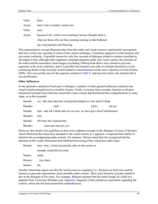Jeremy Cross                                                                    Comprehending News Videotexts



    Yoko:        [mm
    Azusa:       that’s why I couldn’t catch a lot
    Yoko:        mm::
    Azusa:       because I wh- while I was listening I always thought what is
                 what are those why are they running running so that bothered
                 my concentration and listening
This representative excerpt illustrates that when the audio and visual content is particularly incongruous
and also, in this case, peculiar in terms of the camera technique, it becomes apparent to some learners and
can create confusion. A possible reason for why few excerpts of dialogue related to content classified as
Divergent is that, although other segments contained disparate audio and visual content, the storyline of
the audio and the associated visual images (excluding Talking head shots) were related to previous
segments in the news videotext, and it is possible that learners were able to orientate themselves to the
continuing thread of the storyline as their tentative macrostructure of the news videotext evolved (Gruba,
2004). This was not the case for the segment content in Table 8, and may have been why learners felt it
was problematic.
Other Influences
In the qualitative analysis of each pair’s dialogue, a number of other general influences related to the
visual content emerged across a number of pairs. Firstly, in twenty three excerpts, learners in all pairs
mentioned in broad terms that they found that visual content had facilitated their comprehension at some
stage, as in this example:
    Satsuki:     we:: this time uhm the visual points helped us very much I think
    Masako:                      [mm                             [mm::           ah yes
    Satsuki:     mm:: and erh I think uhm we we cou- we have got a lot of information
    Masako:      mm
    Satsuki:     erh from the visual points
    Masako:               [mm mm mm yes yes
However, this needs to be qualified, as there were eighteen excerpts in the dialogue of seven of the pairs
which illustrated that when they attended to the visual content in a segment, it impaired their ability to
attend to the accompanying audio content. For instance, Hiromi stated that she recognized that her
attention to the visual information had inhibited processing of the concurrent audio input.
    Hiromi:      mm:: mm:: I tried concentrate only on the screen so
                 actually sound did not enter
    Naoko:       really
    Hiromi:        [my brain
    Naoko:       ah::
Another interesting aspect was that the initial scene in a segment (i.e., the post-cut shot) was used by
learners to generate expectations about possible audio content. There were fourteen excerpts related to
this in the dialogue of five pairs. For example, Manami reported that the initial image of a child in a
segment from Term-time Holidays (see Appendix, Segment 2) had created an expectation regarding the
context, which she felt had assisted her comprehension.


Language Learning & Technology                                                                               60
 